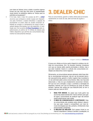 3. DEALER-CHIC
      com base em fatores como a idade e quantos cigarros
      fumam por dia; tudo isso inﬂui tanto na representação
      visual quanto na estatística relativa ao “tempo para os
      pulmões se recuperarem”. 
•     E há mais, mais e mais: Em outubro de 2011, a AT&T                 Para os consumidores, garantir a melhor oferta está se tornando
      anunciou que começará a vender roupas com dispositi-               rapidamente um modo de vida, além de fonte de orgulho e
      vos para monitorar a saúde embutidos e capazes de                  status.
      acompanhar os sinais vitais do usuário (incluindo as
      batidas do coração e a temperatura do corpo) e fazer o
      upload dessas informações num site especíﬁco. A insti-
      tuição sem ﬁns lucrativos X Prize Foundation está co-
      patrocinando um prêmio de 10 milhões de dólares pelo
      melhor dispositivo que permita aos consumidores diag-
      nosticar as suas próprias doenças. 




                                                                                                               Imagem cedida por thinkcvox

                                                                         A busca por ofertas se tornou parte integral do cotidiano de mil-
                                                                         hões de consumidores. Sim, há diversas maneiras inovadoras
                                                                         com que as marcas estão usando promoções e ofertas, mas o
                                                                         que está mudando mesmo é a atitude dos consumidores em
                                                                         relação aos descontos e bons negócios.

                                                                         Obviamente, os consumidores sempre adoraram obter boas ofer-
                                                                         tas ou recompensas exclusivas, mas em vez de precisar escon-
                                                                         der suas pechinchas, garantir o melhor negócio hoje é aceitável e
                                                                         um ato admirado pelos outros consumidores. Aliás, isso hoje está
                                                                         relacionado a mais do que simplesmente economizar dinheiro:
                                                                         tem que ver com a emoção, a caça, o controle e a sensação de
                                                                         esperteza, fazendo com que se transforme em fonte de status
                                                                         também. Apenas três razões por que DEALER-CHIC só tem a
                                                                         crescer cada vez mais em 2012:

                                                                            •      MAIS POR MENOS: Ao passo que muita gente nas
                                                                                   economias desenvolvidas têm menos dinheiro para gas-
                                                                                   tar agora, consumidores de qualquer lugar vão sempre
                                                                                   querer experimentar mais coisas. 
                                                                            •      O MEIO DE COMUNICAÇÃO É A MOTIVAÇÃO: Hoje,
                                                                                   os consumidores são avisados sobre ofertas e descon-
                                                                                   tos, que usam, reusam e compartilham, por meio de
                                                                                   novas tecnologias (que são, portanto, inﬁnitamente mais
                                                                                   emocionantes e atraentes).
                                                                            •      O MELHOR DO MELHOR: Com acesso móvel ou via
                                                                                   internet instantâneo a ofertas e também a avaliações, os
    Você está lendo a versão do PDF em português de um dos Trend Brieﬁngs da trendwatching.com. (Veja www.trendwatching.com/pt/trends)
 