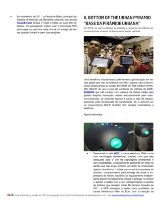 •     Em novembro de 2011, a Deutsche Bahn, principal op-
      eradora de ferrovias da Alemanha, estendeu seu serviço
                                                                         6. BOTTOM OF THE URBAN PYRAMID
      Touch&Travel (Toque e Viaje) a todas as suas 320 es-
      tações. Os passageiros podem usar a tecnologia NFC
                                                                         “BASE DA PIRÂMIDE URBANA”
                                                                         Em 2012, as oportunidades de atender a centenas de milhões de
      para pagar ou para tirar uma foto de um código de bar-
                                                                         consumidores urbanos de baixa renda serão inéditas.
      ras quando entram e saem das estações.




                                                                         Uma tendência impulsionada pela extrema globalização em es-
                                                                         cala global que não vai arrefecer em 2012, espere mais consumi-
                                                                         dores pertencentes ao extrato BOTTOM OF THE URBAN PYRA-
                                                                         MID (BOUP) do que nunca (as centenas de milhões de CITY-
                                                                         SUMERS que não contam com salários de classe média para
                                                                         gastar) exigindo inovações criadas exclusivamente para suas
                                                                         circunstâncias, de questões ligadas à saúde a falta de espaço,
                                                                         passando pela necessidade de durabilidade. Ah, e adivinhe só:
                                                                         os consumidores BOUP também têm desejos materialistas e
                                                                         estéticos.

                                                                         Alguns exemplos:




                                                                            •      Desenvolvido pela NCR, o caixa eletrônico Pillar conta
                                                                                   com tecnologias biométricas, fazendo com que seja
                                                                                   adequado para o uso de populações analfabetas e
                                                                                   semi-analfabetas. O equipamento apresenta um leitor de
                                                                                   cartão que não exige contato, um leitor de impressões
                                                                                   digitais biométricos, botões para a retirada expressa de
                                                                                   dinheiro, compartimento para entrega de notas e im-
                                                                                   pressora de recibo. Usuários do equipamento indepen-
                                                                                   dente podem simplesmente colocar o polegar no sensor
                                                                                   e apertar o botão com a cor correspondente à quantia
                                                                                   de dinheiro que desejam retirar. No terceiro bimestre de
                                                                                   2011, a NCR começou a testar cinco protótipos de
                                                                                   caixas eletrônicos Pillar no EUA, com a intenção de
    Você está lendo a versão do PDF em português de um dos Trend Brieﬁngs da trendwatching.com. (Veja www.trendwatching.com/pt/trends)
 
