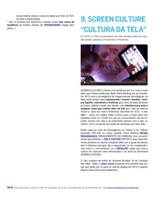 consumidores (boas e ruins) enviadas por meio do Twit-
          ter para o painel digital.
* Sim, é possível que tenhamos cunhado nosso pior nome de                  9. SCREEN CULTURE
tendência da história. Apesar de TRYVERTISING chegar bem
perto ;-)
                                                                           “CULTURA DA TELA”
                                                                           Em 2012, a “vida” vai acontecer por meio de telas cada vez mais
                                                                           difundidas, pessoais, envolventes e interativas.




                                                                           SCREEN CULTURE é menos uma tendência em si e mais o meio
                                                                           pelo qual muitas tendências deste Trend Brieﬁng vão se manifes-
                                                                           tar. 2012 verá a convergência de megacorrentes tecnológicas: as
                                                                           telas serão (ainda mais) onipresentes / móveis / baratas / sem-
                                                                           pre ligadas; interativas e intuitivas (por meio de telas sensíveis
                                                                           ao toque, tablets e assim por diante); uma interface para tudo e
                                                                           qualquer coisa que estiver além da tela (por meio da internet
                                                                           móvel e, cada vez mais e ﬁnalmente difundida em 2012, “a nu-
                                                                           vem” – cloud, em inglês). Aliás, o futuro para a maior parte dos
                                                                           aparelhos será um mundo em que os consumidores vão se im-
                                                                           portar menos com eles e se importarão apenas com a tela, ou
                                                                           melhor, com o conteúdo que pode ser acessado por meio dela.

                                                                           Então, seja por meio da convergência do “online” e do “ofﬂine”
                                                                           [consulte OFF=ON no nosso recente Trend Brieﬁng RETAIL
                                                                           RENAISSANCE (RENASCIMENTO DO VAREJO)], dos consumi-
                                                                           dores aproveitando o THE F-FACTOR (FATOR-F) para descobrir
                                                                           novos produtos ou decidir a respeito dele com a ajuda de friends,
                                                                           fans e followers (amigos, fãs e seguidores), ou de megatendên-
                                                                           cias como a “conveniência” ou o INFOLUST, saiba que toda a
                                                                           cultura de consumo será inﬂuenciada e se dará na dominante
                                                                           SCREEN CULTURE.

                                                                           E, não, ninguém vai sofrer de “excesso de telas” ou de “cansaço
                                                                           das telas”. Aliás, o vídeo acima é apenas uma amostra das coi-
                                                                           sas que estão por vir para os nativos digitais em 2012 e depois.
                                                                           Alguns sinais dos tempos aleatórios:




      Você está lendo a versão do PDF em português de um dos Trend Brieﬁngs da trendwatching.com. (Veja www.trendwatching.com/pt/trends)
 