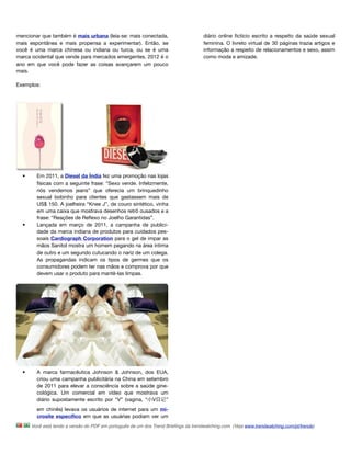 mencionar que também é mais urbana (leia-se: mais conectada,                         diário online ﬁctício escrito a respeito da saúde sexual
mais espontânea e mais propensa a experimentar). Então, se                           feminina. O livreto virtual de 30 páginas trazia artigos e
você é uma marca chinesa ou indiana ou turca, ou se é uma                            informação a respeito de relacionamentos e sexo, assim
marca ocidental que vende para mercados emergentes, 2012 é o                         como moda e amizade.
ano em que você pode fazer as coisas avançarem um pouco
mais.

Exemplos:




  •     Em 2011, a Diesel da Índia fez uma promoção nas lojas
        físicas com a seguinte frase: “Sexo vende. Infelizmente,
        nós vendemos jeans” que oferecia um brinquedinho
        sexual bobinho para clientes que gastassem mais de
        US$ 150. A joelheira “Knee J”, de couro sintético, vinha
        em uma caixa que mostrava desenhos retrô ousados e a
        frase: “Reações de Reﬂexo no Joelho Garantidas”.
  •     Lançada em março de 2011, a campanha de publici-
        dade da marca indiana de produtos para cuidados pes-
        soais Cardiograph Corporation para o gel de impar as
        mãos Sanitol mostra um homem pegando na área íntima
        de outro e um segundo cutucando o nariz de um colega.
        As propagandas indicam os tipos de germes que os
        consumidores podem ter nas mãos e comprova por que
        devem usar o produto para mantê-las limpas. 




  •     A marca farmacêutica Johnson & Johnson, dos EUA,
        criou uma campanha publicitária na China em setembro
        de 2011 para elevar a consciência sobre a saúde gine-
        cológica. Um comercial em vídeo que mostrava um
        diário supostamente escrito por “V” (vagina, “ V 记”
        em chinês) levava os usuários de internet para um mi-
        crosite especíﬁco em que as usuárias podiam ver um
      Você está lendo a versão do PDF em português de um dos Trend Brieﬁngs da trendwatching.com. (Veja www.trendwatching.com/pt/trends)
 
