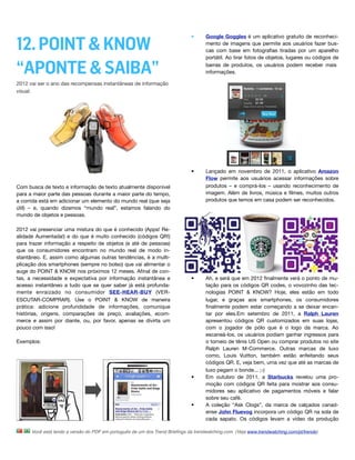 12. POINT & KNOW
                                                                              •      Google Goggles é um aplicativo gratuito de reconheci-
                                                                                     mento de imagens que permite aos usuários fazer bus-
                                                                                     cas com base em fotograﬁas tiradas por um aparelho
                                                                                     portátil. Ao tirar fotos de objetos, lugares ou códigos de

“APONTE & SAIBA”                                                                     barras de produtos, os usuários podem receber mais
                                                                                     informações.

2012 vai ser o ano das recompensas instantâneas de informação
visual.




                                                                              •      Lançado em novembro de 2011, o aplicativo Amazon
                                                                                     Flow permite aos usuários acessar informações sobre
Com busca de texto e informação de texto atualmente disponível                       produtos – e comprá-los – usando reconhecimento de
para a maior parte das pessoas durante a maior parte do tempo,                       imagem. Além de livros, música e ﬁlmes, muitos outros
a corrida está em adicionar um elemento do mundo real (que seja                      produtos que temos em casa podem ser reconhecidos. 
útil) – e, quando dizemos “mundo real”, estamos falando do
mundo de objetos e pessoas.

2012 vai presenciar uma mistura do que é conhecido (Apps! Re-
alidade Aumentada!) e do que é muito conhecido (códigos QR!)
para trazer informação a respeito de objetos (e até de pessoas)
que os consumidores encontram no mundo real de modo in-
stantâneo. E, assim como algumas outras tendências, é a multi-
plicação dos smartphones (sempre no bolso) que vai alimentar o
auge do POINT & KNOW nos próximos 12 meses. Aﬁnal de con-
tas, a necessidade e expectativa por informação instantânea e                 •      Ah, e será que em 2012 ﬁnalmente verá o ponto de mu-
acesso instantâneo a tudo que se quer saber já está profunda-                        tação para os códigos QR codes, o vovozinho das tec-
mente enraizado no consumidor SEE-HEAR-BUY (VER-                                     nologias POINT & KNOW? Hoje, eles estão em todo
ESCUTAR-COMPRAR). Use o POINT & KNOW de maneira                                      lugar, e graças aos smartphones, os consumidores
prática: adicione profundidade de informações, comunique                             ﬁnalmente podem estar começando a se deixar encan-
histórias, origens, comparações de preço, avaliações, ecom-                          tar por eles.Em setembro de 2011, a Ralph Lauren
merce e assim por diante, ou, por favor, apenas se divirta um                        apresentou códigos QR customizados em suas lojas,
pouco com isso!                                                                      com o jogador de pólo que é o logo da marca. Ao
                                                                                     escaneá-los, os usuários podiam ganhar ingressos para
Exemplos:                                                                            o torneio de tênis US Open ou comprar produtos no site
                                                                                     Ralph Lauren M-Commerce. Outras marcas de luxo
                                                                                     como, Louis Vuitton, também estão enfeitando seus
                                                                                     códigos QR. E, veja bem, uma vez que até as marcas de
                                                                                     luxo pegam o bonde... ;-)
                                                                              •      Em outubro de 2011, a Starbucks revelou uma pro-
                                                                                     moção com códigos QR feita para mostrar aos consu-
                                                                                     midores seu aplicativo de pagamentos móveis e falar
                                                                                     sobre seu café.
                                                                              •      A coleção “Ask Clogs”, da marca de calçados canad-
                                                                                     ense John Fluevog incorpora um código QR na sola de
                                                                                     cada sapato. Os códigos levam a vídeo da produção

      Você está lendo a versão do PDF em português de um dos Trend Brieﬁngs da trendwatching.com. (Veja www.trendwatching.com/pt/trends)
 