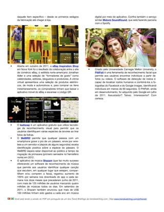 daquele item especíﬁco – desde os primeiros estágios                         digital por meio do aplicativo. Conﬁra também o serviço
      da fabricação até chegar à loja.                                             similar Midomi SoundHound, que está fazendo parceria
                                                                                   com o Spotify.




•     Aberta em outubro de 2011, a eBay Inspiration Shop
      em Nova York foi o resultado da colaboração entre o site              •      Criado pela Universidade Carnegie Mellon University, o
      de comércio eBay, o estilista norte-americano Jonathan                       PittPatt é uma ferramenta de reconhecimento facial que
      Adler e uma seleção de “formadores de gosto” como                            permite aos usuários encontrar indivíduos a partir de
      celebridades, editores, blogueiros e produtores. A vitrine                   fotos ou vídeos. O software de detecção de rostos é
      virtual apresentava uma seleção de produtos eletrôni-                        capaz de localizar rostos humanos e combiná-los a fo-
      cos, de moda e automotivos e, para comprar os itens                          tograﬁas do Facebook e do Google Images, identiﬁcandi
      instantaneamente, os compradores tinham que baixar o                         indivíduos em menos de 60 segundos. O PittPatt, ainda
      aplicativo móvel do eBay e escanear o código QR.                             em desenvolvimento, foi adquirido pelo Google em julho
                                                                                   de 2011. Assustador? Talvez. Interessante? Com
                                                                                   certeza.




•     O leafsnap é um aplicativo gratuito que utiliza tecnolo-
      gia de reconhecimento visual para permitir que os
      usuários identiﬁquem várias espécies de árvores ao tirar
      fotos de folhas.
•     O WeBIRD permite que qualquer pessoa com um
      smartphone grave o pio de um pássaro, envie por wire-
      less a um servidor e (depois de alguns segundos) receba
      identiﬁcação positiva sobre a espécie do pássaro. O
      WeBIRD espera estar disponível ao público a tempo da
      migração de primavera (primeiro semestre no hemisfério
      norte) em 2012.
•     O aplicativo de música Shazam (que faz muito sucesso
      oferecendo um software de reconhecimento de música
      que permite aos usuários identiﬁcar qualquer canção
      que escutem, em qualquer lugar que estejam, compar-
      tilhem e/ou comprem a faixa), registrou aumento de
      100% por semana nos downloads do app a cada se-
      mana nos doze meses que precederam junho de 2011,
      com mais de 125 milhões de usuários marcando quatro
      milhões de músicas todos os dias. Em setembro de
      2011, o Shazam também anunciou que mais de US$
      100 milhões tinham sido gastos a cada ano em música

    Você está lendo a versão do PDF em português de um dos Trend Brieﬁngs da trendwatching.com. (Veja www.trendwatching.com/pt/trends)
 