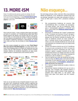 13. MORE-ISM                                                               Não esqueça…
Estas 12 tendências são apenas a ponta do iceberg. Se você                 Se você chegou até aqui, então, muito bem. Mas, já que estamos
precisa de acesso a todas as tendências e inovações de con-                falando de tendências, e com “tendências” queremos dizer tudo
sumo que nós acompanhamos, o nosso Premium Service 2012,                   que abrange “população com idade mais avançada na China” e
que inclui o exclusivo Trend Report 2012, com mais de 100                  “mania do feltro para o outono 2013”, precisamos esclarecer
páginas, é para você.
                                                                           que:

                                                                              •      Nós acompanhamos tendências de consumo. Não
                                                                                     macrotendências. Bom, na verdade, nós acompanha-
                                                                                     mos essas também, mas não as publicamos. Então,
                                                                                     para a “macropaisagem geopolítica e ambiental” para
                                                                                     2012, conﬁra fontes como McKinsey Global Institute e
                                                                                     Global Trends.
Para muitos de vocês, o nosso conteúdo grátis basta para seguir               •      Obviamente, as tendências não “surgem” simplesmente
em frente. E, no entanto, as 12 tendências que estão neste Trend                     no dia 1º de janeiro nem terminam no dia 31 de dezem-
Brieﬁng gratuito são apenas uma amostra das que nós monito-                          bro. Proﬁssionais que adoram uma lista de Top 12 são
ramos. Então, se você precisa de acesso a todas as tendências                        pessoas que nós ﬁcamos contentes de atender, mas
que nós estamos acompanhando em 2012, incluindo exemplos                             todas as tendências evoluem de modo constante, e
de tendência totalmente indexáveis e pesquisáveis do mundo
                                                                                     todo o conteúdo acima já está acontecendo, de um
todo, então, por favor, dê uma olhada no nosso Premium Serv-
                                                                                     modo ou de outro. Grandes tendências de consumo são
ice »
                                                                                     mais parecidas com correntes do que com ondas únicas
Isto inclui acesso protegido por senha ao nosso Trend Report                         gigantescas. 
2012 com mais de 100 slides/páginas e os nosso sempre cres-                   •      Também não estamos dizendo que só há 12 tendências
cente Trend Database (Banco de Dados de Tendências) que hoje                         de consumo para acompanhar em 2012; há dúzias de
contém mais de 5.000 exemplos. Os clientes Premium também                            tendências de consumo importantes que vale a pena
recebem relatórios de tendências especíﬁcos por setor, atuali-                       conhecer e aplicar a qualquer momento do ano. Nós
zações mensais e conteúdo-bônus, até novembro de 2012.                               simplesmente ﬁzemos uma seleção para fazer as coisas
                                                                                     avançarem. Se quiser mais, conﬁra outras empresas de
                                                                                     tendências ou dê uma olhada no No 13 acima ;-).
                                                                              •      Tudo isto signiﬁca que várias das tendências que desta-
                                                                                     camos ao longo do últimos anos continuarão sendo tão
                                                                                     importantes no anos seguintes quanto as que apresen-
                                                                                     tamos neste brieﬁng. De CITYSUMERS a BRAND BUT-
                                                                                     LERS (MORDOMO DAS MARCAS).
                                                                              •      Ah, e nenhuma dessas tendências se aplica a todos os
                                                                                     consumidores.
                                                                              •      Para terminar, observar tendências tem que ver com a
                                                                                     aplicação. Com inovações. São questões práticas. E
                                                                                     tudo está ligado a ganhar dinheiro. Então esqueça ex-
                                                                                     pressões como “legal saber” ou “até parece”. Veja
                                                                                     abaixo para saber como aplicar tudo isto imediata-
                                                                                     mente.

 

Você vai ver que está em boa companhia (apesar de seus cole-
gas serem bem competitivos): grandes marcas e agências que
trabalham com produtos para o consumidor ﬁnal já estão trabal-
hando com o nosso conteúdo Premium. Muitas pequenas em-
presas ambiciosas também já assinaram, já que nós oferecemos
preços possíveis. Mais informações aqui »




      Você está lendo a versão do PDF em português de um dos Trend Brieﬁngs da trendwatching.com. (Veja www.trendwatching.com/pt/trends)
 