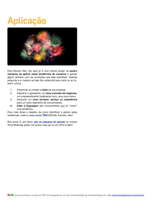 Aplicação




Para leitores ﬁéis, isto aqui já é uma notícia antiga: as quatro
maneiras de aplicar estas tendências de consumo e ganhar
algum dinheiro com as inovações que elas acarretam. Apenas
pergunte a si mesmo se elas têm potencial para tanto (e se tiv-
erem, como):

  1.    Inﬂuenciar ou moldar a visão da sua empresa.
  2.    Inspirá-lo a apresentar um novo conceito de negócios,
        um empreendimento totalmente novo, uma nova marca.
   3.   Adicionar um novo produto, serviço ou experiência
        para um certo segmento de consumidores. 
   4.   Falar a linguagem dos consumidores que já “vivem”
        uma tendência.
Para mais dicas a respeito de como identiﬁcar e aplicar estas
tendências, visite a nossa seção TIPS (DICAS). Facinho, não?

Boa sorte. E, por favor, não se esqueça de assinar os nossos
Trend Brieﬁngs grátis: há muitos mais por vir em 2012 e além!




       Você está lendo a versão do PDF em português de um dos Trend Brieﬁngs da trendwatching.com. (Veja www.trendwatching.com/pt/trends)
 