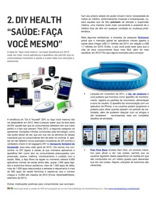 2. DIY HEALTH
                                                                           ham seu próprio estado de saúde incluem menor necessidade de
                                                                           visitas ao médico, potencialmente invasivas e embaraçosas, ou,
                                                                           para aqueles que de fato precisam de atenção e supervisão
                                                                           médica, uma maneira muito mais conveniente e acessível de o



“SAÚDE: FAÇA
                                                                           médico ﬁcar de olho em qualquer condição ou mudança prob-
                                                                           lemática.

                                                                           Mais algumas estatísticas: a empresa de pesquisa Technavio


VOCÊ MESMO”
                                                                           prevê que o mercado global de aplicativos móveis ligados à
                                                                           saúde deve chegar US$ 4,1 bilhões até 2014, em relação a US$
                                                                           1,7 bilhões em 2010. Então, o que você pode fazer para que a
                                                                           vida de seus consumidores ﬁque mais fácil, além de mais
A ideia do "faça você mesmo" vai trazer benefícios em 2012:                saudável, em 2012? Eis aqui alguns exemplos para começar:
cada vez mais, novos aplicativos e aparelhos vão permitir que os
consumidores monitorem a saúde e cuidem dela com discrição e
autonomia.




                                                                              •      Lançada em novembro de 2011, a Up, da Jawbone é
                                                                                     uma pulseira que funciona como aparelho de monitora-
                                                                                     mento, registra os padrões de movimento, alimentação
                                                                                     e sono do usuário. O aparelho faz sincronização com um
                                                                                     aplicativo de iPhone, e os usuários podem programar a
                                                                                     pulseira para vibrar quando passam um período de ina-
                                                                                     tividade, além de poderem disputar com os amigos e
                                                                                     até receberem   recompensas reais por completar
A tendência do “Do It Yourself” (DIY, ou faça você mesmo) não                        desaﬁos de atividade.
vai desacelerar em 2012. Mas é preciso saber que há dois tipos
de DIY: aquele tipo que os consumidores detestam (em sua maior
parte!) e o tipo que adoram. Para 2012, a segunda categoria vai
apresentar inovações inﬁnitas conduzidas pela tecnologia, como
não podia deixar de ser, que por sua vez se alimenta do desejo
insaciável que os consumidores têm de estar no controle. E, ape-
sar de não faltarem novos exemplos inovadores de DIY (conﬁra o
verdadeiro check-in de bagagens DIY no Aeroporto Schiphol de
Amsterdã), para esta visão geral de 2012, nós vamos nos con-
centrar no DIY ligado à saúde, já que inúmeros aplicativos e                  •      Pain Free Back (Costas Sem Dor), um produto intera-
aparelhos têm como alvo os consumidores preocupados com                              tivo para aliviar a dor nas costas, permite que os
prevenção, exame, melhora, monitoramento e cuidado com a                             usuários registrem dados especíﬁcos na medida em que
saúde. Aliás, a App Store da Apple no momento oferece 9.000                          são conduzidos em um roteiro guiado para desvendar
aplicativos móveis de saúde (entre eles, quase 1.500 apps liga-                      sua dor nas costas. Depois, soluções de exercícios são
dos a exercícios físicos aeróbicos, mais de 1.300 apps de dieta,                     oferecidas.
mais de 1.000 apps relacionados a estresse e relaxamento e mais
de 650 apps de saúde feminina) e espera-se que o número
chegue a 13.000 até meados de 2012 (Fonte: MobiHealthNews,
setembro de 2011).

Outras implicações positivas para consumidores que acompan-

      Você está lendo a versão do PDF em português de um dos Trend Brieﬁngs da trendwatching.com. (Veja www.trendwatching.com/pt/trends)
 