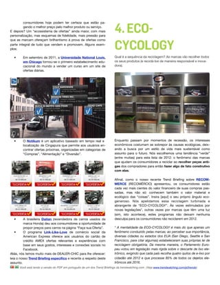 4. ECO-
         consumidores hoje podem ter certeza que estão pa-
         gando o melhor preço pelo melhor produto ou serviço.
E depois? Um “ecossistema de ofertas” ainda maior, com mais
personalização, mas esquemas de ﬁdelidade, mais pressão para



                                                                           CYCOLOGY
que as marcam ofereçam brilhantismo à prova de ofertas como
parte integral de tudo que vendem e promovem. Alguns exem-
plos:

  •     Em setembro de 2011, a Universidade National Louis,                Qual é a sequência da reciclagem? As marcas vão recolher todos
        em Chicago tornou-se o primeiro estabelecimento edu-               os seus produtos (e reciclá-los de maneira responsável e inova-
        cacional do mundo a vender um curso em um site de                  dora).
        ofertas diárias.




  •     O Notikum é um aplicativo baseado em tempo real e                  Enquanto passam por momentos de recessão, os interesses
        localização de Cingapura que permite aos usuários en-              econômicos costumam se sobrepor às causas ecológicas, deix-
        contrar ofertas próximas, organizadas em categorias de             ando a busca por um estilo de vida mais sustentável como
        “Compras”, “Alimentação” e “Diversão”.                             assunto para o futuro. Nós escolhemos uma tendência “verde”
                                                                           (entre muitas) para esta lista de 2012: o fenômeno das marcas
                                                                           que ajudam os consumidores a reciclar ao recolher peças anti-
                                                                           gas dos compradores para então fazer algo de fato construtivo
                                                                           com elas.

                                                                           Aﬁnal, como o nosso recente Trend Brieﬁng sobre RECOM-
                                                                           MERCE (RECOMÉRCIO) apresentou, os consumidores estão
                                                                           cada vez mais cientes do valor ﬁnanceiro de suas compras pas-
                                                                           sadas, mas não só: conhecem também o valor material e
                                                                           ecológico das “coisas”. Insira [aqui] o seu próprio ângulo eco-
                                                                           generoso. Nós apelidamos essa reciclagem turbinada e
                                                                           abrangente de “ECO-CYCOLOGY”. Às vezes estimulados por
                                                                           novas legislações*, outras vezes por marcas que têm uma luz
                                                                           (sim, isto acontece), estes programas não deixam nenhuma
  •      A brasileira Daitan (revendedora de carros usados da              desculpa para os consumidores não reciclarem em 2012.
         marca Honda) deu aos consumidores a oportunidade de
         propor preços para carros na página “Faça sua Oferta”.            * A mentalidade da ECO-CYCOLOGY é mais do que apenas um
   •     O programa Link-Like-Love de comércio social da                   fenômeno conduzido pelas marcas; ao perceber sua importância,
         American Express oferece aos usuários do cartão de                diversas cidades ou estados dos EUA (San Diego, Seattle e San
         crédito AMEX ofertas relevantes e experiências com                Francisco, para citar algumas) estabeleceram suas próprias lei de
         base em seus gostos, interesses e conexões sociais no             reciclagem obrigatória. Da mesma maneira, o Parlamento Euro-
         Facebook.                                                         peu votou em legislação mais rígida sobre o descarte de lixo ele-
Aliás, nós temos muito mais de DEALER-CHIC para lhe oferecer:              trônico, exigindo que cada país recolha quatro quilos de e-lixo por
leia o nosso Trend Brieﬁng especíﬁco e recente a respeito deste            cidadão até 2012 e que processe 85% de todos os dejetos ele-
assunto.                                                                   trônicos até 2016.
      Você está lendo a versão do PDF em português de um dos Trend Brieﬁngs da trendwatching.com. (Veja www.trendwatching.com/pt/trends)
 