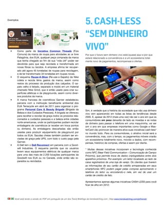 Exemplos:
                                                                           5. CASH-LESS
                                                                           “SEM DINHEIRO
  •     Como parte da Iniciativa Common Threads (Fios
                                                                           VIVO”
        Comuns) da marca de roupa para atividades ao ar livre              Por que o futuro sem dinheiro vivo está (quase) aqui e por que
        Patagônia, dos EUA, qualquer peça comprada da marca                estará relacionado a conveniência e a um ecossistema total-
        que tenha chegado ao ﬁm de sua “vida útil” poder ser               mente novo de pagamentos, recompensas e ofertas. 
        devolvida para que seja reciclada e transformada em
        novas ﬁbras ou tecidos. A empresa aﬁrma ter recuper-
        ado até agora 45 toneladas de roupas para reciclagem,
        e de ter transformado 34 toneladas em roupas novas.
  •     O esquema Reuse-A-Shoe (Re-use-o-Sapato)  da Nike
        coleta e recicla tênis gastos da marca, assim como
        restos do processo da produção dos calçados. O sa-
        pato velho é fatiado, separado e moído em um material
        chamado Nike Grind, que é então usado para criar su-
        perfícies atléticas e de playgrounds, assim como diver-
        sos produtos da marca.
  •     A marca francesa de cosméticos Garnier estabeleceu
        parceria com a instituição beneﬁcente ambiental dos
        EUA Terracycle em abril de 2011 para organizar o pro-
        grama Personal Care & Beauty Brigade (Brigada da                   Sim, é verdade que a história da sociedade que não usa dinheiro
        Beleza e dos Cuidados Pessoais). A brigada se ofereceu             vivo vem aparecendo em todas as listas de tendências desde
        para recolher e reciclar de graça todos os produtos rela-          2005. E, apesar de 2012 (mais uma vez) não ser o ano em que os
        cionados a cuidados pessoais e a beleza entre cidades              consumidores em peso deixarão de lado as moedas e as notas
        norte-americanas, onde os participantes podiam reciclar            de dinheiro para passar o telefone em uma maquininha, vai ser
        embalagens de cosméticos (e receber em troca pontos                sim o ano em que empresas importantes como Google e Mas-
        ou dinheiro). As embalagens descartadas são então                  terCard vão promover de maneira ativa suas iniciativas cash-less*
        usadas para produzir equipamento de playground por                 no mundo todo. Para os consumidores, o atrativo inicial será a
        todos os EUA. Sacolas cheias também podiam ser en-                 conveniência, mas, com o tempo, os pagamentos móveis criarão
        viadas de graça pela UPS, com todo o custo pago pela               um ecossistema totalmente novo, movido a dados, com recom-
        Garnier.                                                           pensas, histórico de compras, ofertas e assim por diante.
  •     A Dell tem o Dell Reconnect em parceria com a Good-
        will Industries. O esquema permite que os usuários                 * Muitas dessas iniciativas incorporam a tecnologia conhecida
        levem seus equipamentos elétricos de qualquer marca                como NFC (Near Field Communication – Comunicação de Campo
        para uma das mais de 2.200 locações participantes da               Próximo), que permite troca de dados criptografados entre dois
        Goodwill nos EUA ou no Canadá, onde então são re-                  aparelhos próximos. Por exemplo: um leitor localizado ao lado da
        parados ou reciclados.                                             caixa registradora de uma loja de varejo. Os clientes que tiverem
                                                                           as informações de seu cartão de crédito armazenadas em seus
                                                                           smartphones NFC podem pagar pelas compras aproximando o
                                                                           telefone do leitor ou encostando-o nele, em vez de usar um
                                                                           cartão de crédito de fato.

                                                                           Apresentamos apenas algumas iniciativas CASH-LESS para você
                                                                           ﬁcar de olho em 2012:




      Você está lendo a versão do PDF em português de um dos Trend Brieﬁngs da trendwatching.com. (Veja www.trendwatching.com/pt/trends)
 