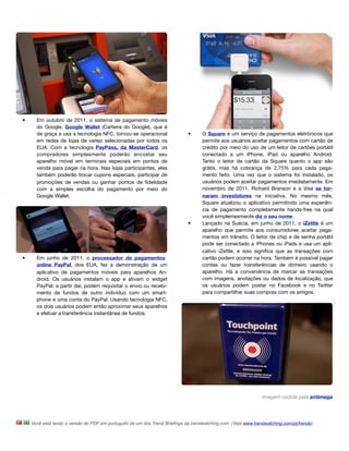 •     Em outubro de 2011, o sistema de pagamento móveis
      do Google, Google Wallet (Carteira do Google), que é
      de graça e usa a tecnologia NFC, tornou-se operacional                •      O Square é um serviço de pagamentos eletrônicos que
      em redes de lojas de varejo selecionadas por todos os                        permite aos usuários aceitar pagamentos com cartão de
      EUA. Com a tecnologia PayPass, da MasterCard, os                             crédito por meio do uso de um leitor de cartões portátil
      compradores simplesmente poderão encostar seu                                conectado a um iPhone, iPad ou aparelho Android.
      aparelho móvel em terminais especiais em pontos de                           Tanto o leitor de cartão da Square quanto o app são
      venda para pagar na hora. Nas lojas participantes, eles                      grátis, mas há cobrança de 2,75% para cada paga-
      também poderão trocar cupons especiais, participar de                        mento feito. Uma vez que o sistema foi instalado, os
      promoções de vendas ou ganhar pontos de ﬁdelidade                            usuários podem aceitar pagamentos imediatamente. Em
      com a simples escolha do pagamento por meio do                               novembro de 2011, Richard Branson e a Visa se tor-
      Google Wallet.                                                               naram investidores na iniciativa. No mesmo mês,
                                                                                   Square atualizou o aplicativo permitindo uma experiên-
                                                                                   cia de pagamento completamente hands-free na qual
                                                                                   você simplemesmente diz o seu nome.
                                                                            •      Lançado na Suécia, em junho de 2011, o iZettle é um
                                                                                   aparelho que permite aos consumidores aceitar paga-
                                                                                   mentos em trânsito. O leitor de chip e de senha portátil
                                                                                   pode ser conectado a iPhones ou iPads e usa um apli-
                                                                                   cativo iZettle, e isso signiﬁca que as transações com
•     Em junho de 2011, o processador de pagamentos                                cartão podem ocorrer na hora. Também é possível pagar
      online PayPal, dos EUA, fez a demonstração de um                             contas ou fazer transferências de dinheiro usando o
      aplicativo de pagamentos móveis para aparelhos An-                           aparelho. Há a conveniência de marcar as transações
      droid. Os usuários instalam o app e ativam o widget                          com imagens, anotações ou dados de localização, que
      PayPal; a partir daí, podem requisitar o envio ou recebi-                    os usuários podem postar no Facebook e no Twitter
      mento de fundos de outro indivíduo com um smart-                             para compartilhar suas compras com os amigos.
      phone e uma conta do PayPal. Usando tecnologia NFC,
      os dois usuários podem então aproximar seus aparelhos
      e efetuar a transferência instantânea de fundos.




                                                                                                              Imagem cedida pela antimega




    Você está lendo a versão do PDF em português de um dos Trend Brieﬁngs da trendwatching.com. (Veja www.trendwatching.com/pt/trends)
 