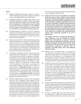 3
NOTES
(i) Relevant Explanatory Statement pursuant to Section
173(2) of the Companies Act, 1956 in respect of resolutions
set out under item nos. 9 & 10 is annexed hereto.
(ii) A MEMBER ENTITLED TO ATTEND AND VOTE AT THE
MEETING IS ENTITLED TO APPOINT A PROXY TO ATTEND
AND VOTE INSTEAD OF HIMSELF AND THE PROXY NEED
NOT BE A MEMBER OF THE COMPANY. PROXIES IN ORDER
TO BE EFFECTIVE MUST BE RECEIVED BY THE COMPANY
NOT LESS THAN 48 HOURS BEFORE THE SCHEDULED TIME
OF THE MEETING. A BLANK PROXY FORM IS ENCLOSED.
(iii) Corporate Members intending to send their respective
authorized representatives are requested to send a duly
certiﬁed copy of the Board/Governing Body resolution
authorizing such representatives to attend and vote at
the Annual General Meeting.
(iv) All documents referred to in the Notice and accompanying
Explanatory Statement, as well as the Annual Report and
Annual Accounts of the subsidiary companies whose
Annual Accounts have been consolidated with that of the
Company, are open for inspection at the Registered Ofﬁce
of the Company on all working days, except Sunday and
other holidays, between 11.00 A.M. and 1.00 P.M. up to
the date of the Annual General Meeting.
(v) The Register of Members and Share Transfer Books will
remain closed from September 21, 2012 to September
27, 2012 (both days inclusive) for payment of dividend.
The dividend as recommended by the Board of Directors,
if declared at the Annual General Meeting, will be paid
on or after October 12, 2012 to the Members, or their
mandate, subject to the provisions of Section 206A
of the Companies Act, 1956, whose names appear on
the Company’s Register of Members as at the close of
business hours on September 20, 2012. In respect of
dematerialized shares, the dividend will be payable to the
“Beneﬁcial Owners” of the shares, whose names appear
in the Statement of Beneﬁcial Ownership, as at the close
of business hours on September 20, 2012, furnished by
the National Securities Depository Limited and Central
Depository Services (India) Limited.
(vi) Members holding shares in electronic form may please
note that: (a) the dividend, when declared, will be
credited to their respective Bank Accounts as furnished to
the respective Depository Participants, through Electronic
Clearing Service (ECS), where this facility is available; (b)
in other cases, Bank details as furnished to the respective
Depository Participants will be printed on the Dividend
Warrants as per the applicable regulations. The Company
shall not entertain any direct request from such Members
for deletion of / change of such Bank details. Further, it
may be noted that instructions, if any, already given by
the Members in respect of shares held in physical form
will not be automatically applicable to the dividend paid
on their holdings in electronic form.
(vii) Starting from the year 2011, the Ministry of Corporate
Affairs has taken a “Green initiative in the Corporate
Governance” by allowing paperless compliances by the
Companies and has issued circulars stating that service of
notice/ documents including Annual Report can be sent
by e-mail to its members. To support this green initiative
of the Government in full measure, the Company, as done
last year also, has already sent a communication to all
the shareholders that various notices/documents meant
for them shall be sent electronically to their respective
e-mail addresses as obtained from Depositories/other
sources, unless speciﬁcally requested to be sent in
physical form.
The members who have not registered/ updated their
e-mail addresses so far, are requested to register/
update their e-mail addresses, in respect of electronic
holdings with the Depository through their concerned
Depository Participant. Members who hold their shares
in physical form and who are desirous of receiving the
communications/ documents in electronic form are
requested to promptly register their e-mail addresses
with the Company.
(viii) Members who are holding shares in physical form
are requested to notify the change in their respective
addresses or Bank details to the Company and always
quote their Folio Numbers in all correspondence with
the Company. In respect of holding in electronic form,
Members are requested to notify any change in addresses
or Bank details to their respective Depository Participants.
(ix) Members can avail of the nomination facility in terms of
Section 109A of the Companies Act, 1956 by nominating
in Form 2B, as prescribed under Companies (Central
Government’s) General Rules and Forms, 1956, any person
to whom their shares shall vest on occurrence of events
stated in the said Form. Blank Forms can be supplied
on request. The same can also be downloaded from the
Company’s website www.jalindia.com. Form 2B is to
be submitted in duplicate: (a) in case of shares held in
physical form, to the Company and (b) in case of shares
held in dematerialized form, to the respective Depository
Participants.
(x) Members who are still holding shares in physical form are
advised to dematerialize their shareholding to avail of the
beneﬁts of dematerialization which include easy liquidity
since trading is permitted only in dematerialized form,
electronic transfer, savings in stamp duty, prevention of
forgery, etc.
(xi) Pursuant to Section 205A read with Section 205C of
the Companies Act, 1956, the dividend amounts which
remain unpaid/ unclaimed for a period of seven years,
 