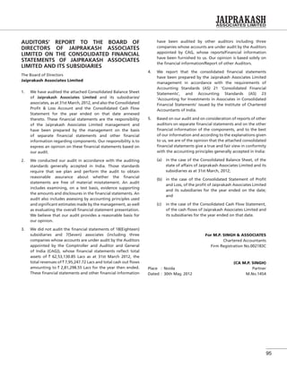 95
AUDITORS’ REPORT TO THE BOARD OF
DIRECTORS OF JAIPRAKASH ASSOCIATES
LIMITED ON THE CONSOLIDATED FINANCIAL
STATEMENTS OF JAIPRAKASH ASSOCIATES
LIMITED AND ITS SUBSIDIARIES
The Board of Directors
Jaiprakash Associates Limited
1. We have audited the attached Consolidated Balance Sheet
of Jaiprakash Associates Limited and its subsidiaries/
associates, as at 31st March, 2012, and also the Consolidated
Proﬁt & Loss Account and the Consolidated Cash Flow
Statement for the year ended on that date annexed
thereto. These ﬁnancial statements are the responsibility
of the Jaiprakash Associates Limited management and
have been prepared by the management on the basis
of separate ﬁnancial statements and other ﬁnancial
information regarding components. Our responsibility is to
express an opinion on these ﬁnancial statements based on
our audit.
2. We conducted our audit in accordance with the auditing
standards generally accepted in India. Those standards
require that we plan and perform the audit to obtain
reasonable assurance about whether the ﬁnancial
statements are free of material misstatement. An audit
includes examining, on a test basis, evidence supporting
the amounts and disclosures in the ﬁnancial statements. An
audit also includes assessing by accounting principles used
and signiﬁcant estimates made by the management, as well
as evaluating the overall ﬁnancial statement presentation.
We believe that our audit provides a reasonable basis for
our opinion.
3. We did not audit the ﬁnancial statements of 18(Eighteen)
subsidiaries and 7(Seven) associates (including three
companies whose accounts are under audit by the Auditors
appointed by the Comptroller and Auditor and General
of India (CAG)), whose ﬁnancial statements reﬂect total
assets of ` 62,53,130.85 Lacs as at 31st March 2012, the
total revenues of ` 7,95,247.72 Lacs and total cash out ﬂows
amounting to ` 2,81,298.55 Lacs for the year then ended.
These ﬁnancial statements and other ﬁnancial information
have been audited by other auditors including three
companies whose accounts are under audit by the Auditors
appointed by CAG, whose reports/Financial information
have been furnished to us. Our opinion is based solely on
the ﬁnancial information/Report of other Auditors.
4. We report that the consolidated ﬁnancial statements
have been prepared by the Jaiprakash Associates Limited
management in accordance with the requirements of
Accounting Standards (AS) 21 ‘Consolidated Financial
Statements’, and Accounting Standards (AS) 23
‘Accounting for Investments in Associates in Consolidated
Financial Statements’ issued by the Institute of Chartered
Accountants of India.
5. Based on our audit and on consideration of reports of other
auditors on separate ﬁnancial statements and on the other
ﬁnancial information of the components, and to the best
of our information and according to the explanations given
to us, we are of the opinion that the attached consolidated
ﬁnancial statements give a true and fair view in conformity
with the accounting principles generally accepted in India:
(a) in the case of the Consolidated Balance Sheet, of the
state of affairs of Jaiprakash Associates Limited and its
subsidiaries as at 31st March, 2012;
(b) in the case of the Consolidated Statement of Proﬁt
and Loss, of the proﬁt of Jaiprakash Associates Limited
and its subsidiaries for the year ended on the date;
and
(c) in the case of the Consolidated Cash Flow Statement,
of the cash ﬂows of Jaiprakash Associates Limited and
its subsidiaries for the year ended on that date.
For M.P. SINGH & ASSOCIATES
Chartered Accountants
Firm Registration No.002183C
(CA M.P. SINGH)
Place : Noida Partner
Dated : 30th May, 2012 M.No.1454
 