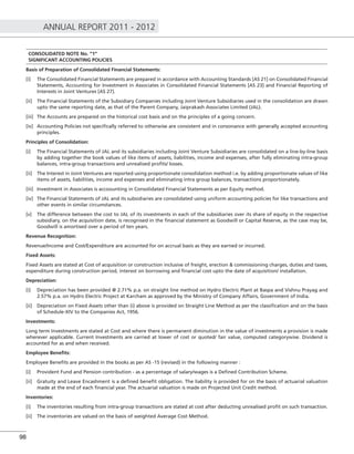 ANNUAL REPORT 2011 - 2012
98
CONSOLIDATED NOTE No. “1”
SIGNIFICANT ACCOUNTING POLICIES
Basis of Preparation of Consolidated Financial Statements:
[i] The Consolidated Financial Statements are prepared in accordance with Accounting Standards [AS 21] on Consolidated Financial
Statements, Accounting for Investment in Associates in Consolidated Financial Statements [AS 23] and Financial Reporting of
Interests in Joint Ventures [AS 27].
[ii] The Financial Statements of the Subsidiary Companies including Joint Venture Subsidiaries used in the consolidation are drawn
upto the same reporting date, as that of the Parent Company, Jaiprakash Associates Limited (JAL).
[iii] The Accounts are prepared on the historical cost basis and on the principles of a going concern.
[iv] Accounting Policies not speciﬁcally referred to otherwise are consistent and in consonance with generally accepted accounting
principles.
Principles of Consolidation:
[i] The Financial Statements of JAL and its subsidiaries including Joint Venture Subsidiaries are consolidated on a line-by-line basis
by adding together the book values of like items of assets, liabilities, income and expenses, after fully eliminating intra-group
balances, intra-group transactions and unrealised proﬁts/ losses.
[ii] The Interest in Joint Ventures are reported using proportionate consolidation method i.e. by adding proportionate values of like
items of assets, liabilities, income and expenses and eliminating intra group balances, transactions proportionately.
[iii] Investment in Associates is accoounting in Consolidated Financial Statements as per Equity method.
[iv] The Financial Statements of JAL and its subsidiaries are consolidated using uniform accounting policies for like transactions and
other events in similar circumstances.
[v] The difference between the cost to JAL of its investments in each of the subsidiaries over its share of equity in the respective
subsidiary, on the acquisition date, is recognised in the ﬁnancial statement as Goodwill or Capital Reserve, as the case may be,
Goodwill is amortised over a period of ten years.
Revenue Recognition:
Revenue/Income and Cost/Expenditure are accounted for on accrual basis as they are earned or incurred.
Fixed Assets:
Fixed Assets are stated at Cost of acquisition or construction inclusive of freight, erection & commissioning charges, duties and taxes,
expenditure during construction period, interest on borrowing and ﬁnancial cost upto the date of acquisition/ installation.
Depreciation:
[i] Depreciation has been provided @ 2.71% p.a. on straight line method on Hydro Electric Plant at Baspa and Vishnu Prayag and
2.57% p.a. on Hydro Electric Project at Karcham as approved by the Ministry of Company Affairs, Government of India.
[ii] Depreciation on Fixed Assets other than (i) above is provided on Straight Line Method as per the classiﬁcation and on the basis
of Schedule-XIV to the Companies Act, 1956.
Investments:
Long term Investments are stated at Cost and where there is permanent diminution in the value of investments a provision is made
wherever applicable. Current Investments are carried at lower of cost or quoted/ fair value, computed categorywise. Dividend is
accounted for as and when received.
Employee Beneﬁts:
Employee Beneﬁts are provided in the books as per AS -15 (revised) in the following manner :
[i] Provident Fund and Pension contribution - as a percentage of salary/wages is a Deﬁned Contribution Scheme.
[ii] Gratuity and Leave Encashment is a deﬁned beneﬁt obligation. The liability is provided for on the basis of actuarial valuation
made at the end of each ﬁnancial year. The actuarial valuation is made on Projected Unit Credit method.
Inventories:
[i] The inventories resulting from intra-group transactions are stated at cost after deducting unrealised proﬁt on such transaction.
[ii] The inventories are valued on the basis of weighted Average Cost Method.
 