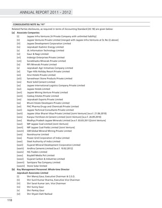 ANNUAL REPORT 2011 - 2012
118
CONSOLIDATED NOTE No.”41”
Related Parties disclosures, as required in terms of Accounting Standard [AS 18] are given below:
[a] Associate Companies:
[i] Jaypee Infra Ventures [A Private Company with unlimited liability]
[ii] Jaypee Ventures Private Limited [merged with Jaypee Infra Ventures at SL No (i) above]
[iii] Jaypee Development Corporation Limited
[iv] Jaiprakash Kashmir Energy Limited
[v] JIL Information Technology Limited
[vi] Gaur & Nagi Limited
[vii] Indesign Enterprises Private Limited
[viii] Sonebhadra Minerals Private Limited
[ix] RPJ Minerals Private Limited
[x] Jaiprakash Agri Initiatives Company Limited
[xi] Tiger Hills Holiday Resort Private Limited
[xii] Anvi Hotels Private Limited
[xiii] Sarveshwari Stone Products Private Limited
[xiv] Rock Solid Cement Limited
[xv] Jaypee International Logistics Company Private Limited
[xvi] Jaypee Hotels Limited
[xvii] Jaypee Mining Venture Private Limited
[xviii] Ceekay Estates Private Limited
[xix] Jaiprakash Exports Private Limited
[xx] Bhumi Estate Developers Private Limited
[xxi] PAC Pharma Drugs and Chemicals Private Limited
[xxii] Jaypee Technical Consultants Private Limited
[xxiii] Jaypee Uttar Bharat Vikas Private Limited [Joint Venture] [w.e.f. 21.06.2010]
[xxiv] Kanpur Fertilizers & Cement Limited [Joint Venture] [w.e.f. 26.09.2010]
[xxv] Madhya Pradesh Jaypee Minerals Limited [w.e.f. 03.03.2011][Joint Venture]
[xxvi] MP Jaypee Coal Limited [Joint Venture]
[xxvii] MP Jaypee Coal Fields Limited [Joint Venture]
[xxviii] GM Global Mineral Mining Private Limited
[xxix] Ibonshourne Limited
[xxx] Power Grid Corporation of India Limited
[xxxi] Steel Authority of India Limited
[xxxii] Gujarat Mineral Development Corporation Limited
[xxxiii] Andhra Cements Limited [w.e.f. 10.02.2012]
[xxxiv] ISG Traders Limited
[xxxv] Boydell Media Pvt Limited
[xxxvi] Gujarat Carbon & Industries Limited
[xxxvii] Santipara Tea Company Limited
[xxxviii] Stone Solar limited
[b] Key Management Personnel: Whole-time Director
Jaiprakash Associates Limited
[i] Shri Manoj Gaur, Executive Chairman & C.E.O.
[ii] Shri Sunil Kumar Sharma, Executive Vice Chairman
[iii] Shri Sarat Kumar Jain, Vice Chairman
[iv] Shri Sunny Gaur
[v] Shri Pankaj Gaur
[vi] Shri Shyam Datt Nailwal
 