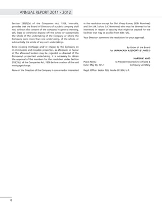 ANNUAL REPORT 2011 - 2012
6
Section 293(1)(a) of the Companies Act, 1956, inter-alia,
provides that the Board of Directors of a public company shall
not, without the consent of the company in general meeting,
sell, lease or otherwise dispose off the whole or substantially
the whole of the undertaking of the Company or where the
Company owns more than one undertaking, of the whole, or
substantially the whole of any such undertakings.
Since creating mortgage and/ or charge by the Company on
its immovable and movable properties, as aforesaid, in favour
of the aforesaid lenders may be regarded as disposal of the
Company’s properties/ undertaking, it is necessary to obtain
the approval of the members for the resolution under Section
293(1)(a) of the Companies Act, 1956 before creation of the said
mortgage/charge.
None of the Directors of the Company is concerned or interested
in the resolution except for Shri Viney Kumar, (IDBI Nominee)
and Shri AK Sahoo (LIC Nominee) who may be deemed to be
interested in respect of security that might be created for the
facilities that may be availed from IDBI / LIC.
Your Directors commend the resolution for your approval.
By Order of the Board
For JAIPRAKASH ASSOCIATES LIMITED
HARISH K. VAID
Place: Noida Sr.President (Corporate Affairs) &
Date: May 30, 2012 Company Secretary
Regd. Ofﬁce: Sector 128, Noida-201304, U.P.
 