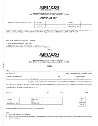 Registered Ofﬁce: Sector-128, Noida-201 304 (U.P.)
Delhi Ofﬁce: 63, Basant Lok, Vasant Vihar, New Delhi - 110 057.
ATTENDANCE SLIP
NAME OF THE SHAREHOLDER / PROXY* DP ID**
Client ID**
Folio No.
No. of Shares held
DP ID**
Client ID**
Folio No.
No. of Shares held
I hereby record my presence at the 15th Annual General Meeting of the Company held on Thursday, September 27, 2012 at 10.30 A.M.
at the Auditorium of Jaypee Institute of Information Technology University, A-10, Sector 62, NOIDA- 201 307 (U.P. )
SIGNATURE OF THE SHAREHOLDER / PROXY*
* Strike out whichever is not applicable
** Applicable for investor holding shares in electronic form.
Note: Please handover the slip at the entrance of the meeting venue
Registered Ofﬁce: Sector-128, Noida-201 304 (U.P.)
Delhi Ofﬁce: 63, Basant Lok, Vasant Vihar, New Delhi - 110 057.
PROXY
I/We ............................................................................................................. of ..............................................................................................in
the district of .................................................................................................................................. being a Member(s) of the above named
Company hereby appoint .............................................................................................. of ....................................... in the district of ................
......................................................... or failing him/her ..................................................... of ............................ in the district of .......................
......................................................... as my/our proxy to attend and vote for me/on my/our behalf at the 15th Annual General Meeting of
the Company to be held on Thursday, September 27, 2012 at 10.30 A.M. at the Auditorium of Jaypee Institute of Information Technology
University, A-10, Sector 62, NOIDA- 201 307 (U.P. )
Signed at .......................................................................................... this ........................... day of .................................................... 2012.
Afﬁx
Re.1
Revenue
Stamp
** Applicable for investors holding shares in electronic form.
Note:
1. The Proxy need not be a member.
2. The form of proxy, duly signed across Re. 1 revenue stamp should reach the Company, not less than 48 hours before the time ﬁxed
for the meeting.
Cut here
Cuthere
 