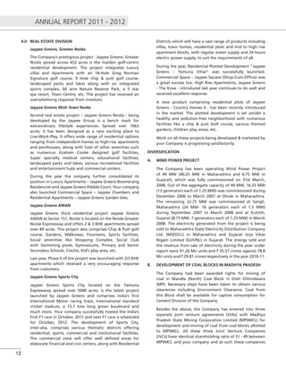 ANNUAL REPORT 2011 - 2012
12
4.0 REAL ESTATE DIVISION
Jaypee Greens, Greater Noida
The Company’s prestigious project - Jaypee Greens, Greater
Noida spread across 452 acres is the maiden golf-centric
residential development. The project integrates Luxury
villas and Apartments with an 18-Hole Greg Norman
Signature golf course, 9 Hole chip & putt golf course,
landscaped parks and lakes along with an integrated
sports complex, 60 acre Nature Reserve Park, a 5 star
spa resort, Town Centre, etc. The project has received an
overwhelming response from investors.
Japyee Greens Wish Town Noida
Second real estate project – Jaypee Greens Noida - being
developed by the Jaypee Group is a bench mark for
extraordinary lifestyle experiences. Spread over 1063
acres, it has been designed as a new exciting place to
Live-Work-Play. It offers wide range of residential options
ranging from independent homes to high-rise apartments
and penthouses, along with host of other amenities such
as numerous Graham Cooke designed golf facilities,
Super specialty medical centers, educational facilities,
landscaped parks and lakes, various recreational facilities
and entertainment hubs and commercial centers.
During the year the company further consolidated its
position in Luxury Apartments – Jaypee Greens Boomerang
Residencies and Jaypee Greens Pebble Court. Your company
also launched Commercial Space – Jaypee Chambers and
Residential Apartments – Jaypee Greens Garden Isles.
Jaypee Greens AMAN
Jaypee Greens third residential project Jaypee Greens
AMAN at Sector 151, Noida is located on the Noida-Greater
Noida Expressway and offers 2 & 3 BHK apartments spread
over 89 acres. This project also comprises Chip & Putt golf
course, Gardens, Walkways, Fountains, Sports facilities,
Social amenities like Shopping Complex, Social Club
with Swimming pools, Gymnasiums, Primary and Senior
Secondary Schools, Creche, Kid’s play area, etc.
Last year, Phase II of the project was launched with 2/3 BHK
apartments which received a very encouraging response
from customers.
Jaypee Greens Sports City
Jaypee Greens Sports City located on the Yamuna
Expressway spread over 5000 acres, is the latest project
launched by Jaypee Greens and comprises India’s ﬁrst
International Motor racing track, International standard
cricket stadium, a 15.7 kms long green boulevard and
much more. Your company successfully hosted the India’s
First F1 race in October, 2011 and next F1 race is scheduled
for October, 2012. The development of Sports City,
inter-alia, comprises various thematic districts offering
residential, sports, commercial and institutional facilities.
The commercial zone will offer well deﬁned areas for
elaborate ﬁnancial and civic centers, along with Residential
Districts which will have a vast range of products including
villas, town homes, residential plots and mid to high rise
apartment blocks, with regular water supply and 24 hours
electric power supply, to suit the requirements of all.
During the year, Residential Plotted Development “Jaypee
Greens – Yamuna Vihar” was successfully launched.
Commercial Space – Jaypee Square (Shop-Cum-Ofﬁce) was
a great success too. High Rise Apartments, Jaypee Greens
- The Kove - introduced last year continues to do well and
received excellent response.
A new product comprising residential plots of Jaypee
Greens - Country Homes II - has been recently introduced
in the market. The plotted development is set amidst a
healthy and pollution-free neighborhood with numerous
facilities like a chip & putt Golf course, various themed
gardens, children play areas, etc.
Work on all these projects being developed & marketed by
your Company is progressing satisfactorily.
DIVERSIFICATION
A. WIND POWER PROJECT
The Company has been operating Wind Power Project
of 49 MW (40.25 MW in Maharashtra and 8.75 MW in
Gujarat), which was fully commissioned on 31st March,
2008. Out of the aggregate capacity of 49 MW, 16.25 MW
(13 generators each of 1.25 MW) was commissioned during
December 2006 to March 2007 at Dhule in Maharashtra.
The remaining 32.75 MW was commissioned at Sangli,
Maharashtra (24 MW- 16 generators each of 1.5 MW)
during September 2007 to March 2008 and at Kutchh,
Gujarat (8.75 MW- 7 generators each of 1.25 MW) in March
2008. The electricity generated from the project is being
sold to Maharashtra State Electricity Distribution Company
Ltd. (MSEDCL) in Maharashtra and Gujarat Urja Vikas
Nigam Limited (GUVNL) in Gujarat. The energy sold and
the revenue from sale of electricity during the year under
report were 91.26 Mn units and ` 35.57 crores against 78.8
Mn units and ` 29.81 crores respectively in the year 2010-11.
B. DEVELOPMENT OF COAL BLOCKS IN MADHYA PRADESH
The Company had been awarded rights for mining of
coal in Mandla (North) Coal Block in Distt Chhindwara
(MP). Necessary steps have been taken to obtain various
clearances including Environment Clearance. Coal from
this Block shall be available for captive consumption for
Cement Division of the Company.
Besides the above, the Company has entered into three
separate joint venture agreements (JVAs) with Madhya
Pradesh State Mining Corporation Limited (MPSMCL) for
development and mining of coal from coal blocks allotted
to MPSMCL. All these three Joint Venture Companies
(JVCs) have identical shareholding ratio of 51 : 49 between
MPSMCL and your company and as such these companies
 