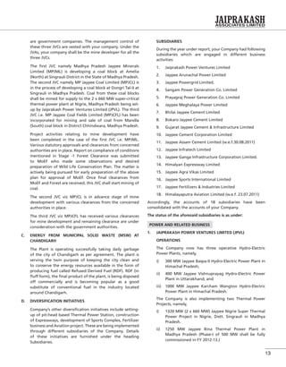 13
are government companies. The management control of
these three JVCs are vested with your company. Under the
JVAs, your company shall be the mine developer for all the
three JVCs.
The ﬁrst JVC namely Madhya Pradesh Jaypee Minerals
Limited (MPJML) is developing a coal block at Amelia
(North) at Singrauli District in the State of Madhya Pradesh.
The second JVC namely MP Jaypee Coal Limited (MPJCL) is
in the process of developing a coal block at Dongri Tal-II at
Singrauli in Madhya Pradesh. Coal from these coal blocks
shall be mined for supply to the 2 x 660 MW super-critical
thermal power plant at Nigrie, Madhya Pradesh being set-
up by Jaiprakash Power Ventures Limited (JPVL). The third
JVC i.e. MP Jaypee Coal Fields Limited (MPJCFL) has been
incorporated for mining and sale of coal from Mandla
(South) coal block in District Chhindwara, Madhya Pradesh.
Project activities relating to mine development have
been completed in the case of the ﬁrst JVC i.e. MPJML.
Various statutory approvals and clearances from concerned
authorities are in place. Report on compliance of conditions
mentioned in Stage -1 Forest Clearance was submitted
to MoEF who made some observations and desired
preparation of Wild Life Conservation Plan. The matter is
actively being pursued for early preparation of the above
plan for approval of MoEF. Once ﬁnal clearances from
MoEF and Forest are received, this JVC shall start mining of
coal.
The second JVC viz MPJCL is in advance stage of mine
development with various clearances from the concerned
authorities in place.
The third JVC viz MPJCFL has received various clearances
for mine development and remaining clearance are under
consideration with the government authorities.
C. ENERGY FROM MUNICIPAL SOLID WASTE (MSW) AT
CHANDIGARH
The Plant is operating successfully taking daily garbage
of the city of Chandigarh as per agreement. The plant is
serving the twin purpose of keeping the city clean and
to conserve the energy resources available in the form of
producing fuel called Refused Derived Fuel (RDF). RDF (in
ﬂuff form), the ﬁnal product of the plant, is being disposed
off commercially and is becoming popular as a good
substitute of conventional fuel in the industry located
around Chandigarh.
D. DIVERSIFICATION INITIATIVES
Company’s other diversiﬁcation initiatives include setting-
up of pit-head based Thermal Power Station, construction
of Expressways, development of Sports Complex, Fertilizer
business and Aviation project. These are being implemented
through different subsidiaries of the Company. Details
of these initiatives are furnished under the heading
Subsidiaries.
SUBSIDIARIES
During the year under report, your Company had following
subsidiaries which are engaged in different business
activities:
1. Jaiprakash Power Ventures Limited
2. Jaypee Arunachal Power Limited
3. Jaypee Powergrid Limited.
4. Sangam Power Generation Co. Limited
5. Prayagraj Power Generation Co. Limited
6. Jaypee Meghalaya Power Limited
7. Bhilai Jaypee Cement Limited
8. Bokaro Jaypee Cement Limited
9. Gujarat Jaypee Cement & Infrastructure Limited
10. Jaypee Cement Corporation Limited
11. Jaypee Assam Cement Limited (w.e.f.30.08.2011)
12. Jaypee Infratech Limited
13. Jaypee Ganga Infrastructure Corporation Limited.
14. Himalyan Expressway Limited
15. Jaypee Agra Vikas Limited
16. Jaypee Sports International Limited
17. Jaypee Fertilizers & Industries Limited
18. Himalayaputra Aviation Limited (w.e.f. 23.07.2011)
Accordingly, the accounts of 18 subsidiaries have been
consolidated with the accounts of your Company.
The status of the aforesaid subsidiaries is as under:
POWER AND RELATED BUSINESS
1. JAIPRAKASH POWER VENTURES LIMITED (JPVL)
OPERATIONS
The Company now has three operative Hydro-Electric
Power Plants, namely,
i) 300 MW Jaypee Baspa-II Hydro-Electric Power Plant in
Himachal Pradesh;
ii) 400 MW Jaypee Vishnuprayag Hydro-Electric Power
Plant in Uttarakhand; and
iii) 1000 MW Jaypee Karcham Wangtoo Hydro-Electric
Power Plant in Himachal Pradesh.
The Company is also implementing two Thermal Power
Projects, namely,
i) 1320 MW (2 x 660 MW) Jaypee Nigrie Super Thermal
Power Project in Nigrie, Distt. Singrauli in Madhya
Pradesh.
ii) 1250 MW Jaypee Bina Thermal Power Plant in
Madhya Pradesh (Phase-I of 500 MW shall be fully
commissioned in FY 2012-13.)
 