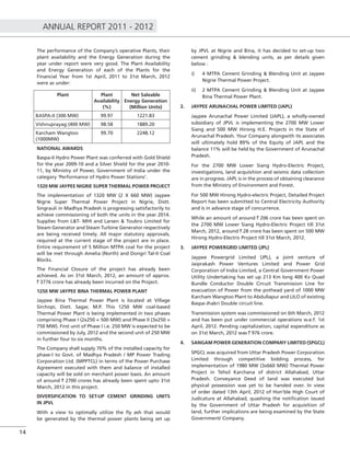 ANNUAL REPORT 2011 - 2012
14
The performance of the Company’s operative Plants, their
plant availability and the Energy Generation during the
year under report were very good. The Plant Availability
and Energy Generation of each of the Plants for the
Financial Year from 1st April, 2011 to 31st March, 2012
were as under:
Plant Plant
Availability
(%)
Net Saleable
Energy Generation
(Million Units)
BASPA-II (300 MW) 99.97 1221.83
Vishnuprayag (400 MW) 98.58 1889.20
Karcham Wangtoo
(1000MW)
99.70 2248.12
NATIONAL AWARDS
Baspa-II Hydro Power Plant was conferred with Gold Shield
for the year 2009-10 and a Silver Shield for the year 2010-
11, by Ministry of Power, Government of India under the
category ‘Performance of Hydro Power Stations’.
1320 MW JAYPEE NIGRIE SUPER THERMAL POWER PROJECT
The implementation of 1320 MW (2 X 660 MW) Jaypee
Nigrie Super Thermal Power Project in Nigrie, Distt.
Singrauli in Madhya Pradesh is progressing satisfactorily to
achieve commissioning of both the units in the year 2014.
Supplies from L&T- MHI and Larsen & Toubro Limited for
Steam Generator and Steam Turbine Generator respectively
are being received timely. All major statutory approvals,
required at the current stage of the project are in place.
Entire requirement of 5 Million MTPA coal for the project
will be met through Amelia (North) and Dongri Tal-II Coal
Blocks.
The Financial Closure of the project has already been
achieved. As on 31st March, 2012, an amount of approx.
` 3776 crore has already been incurred on the Project.
1250 MW JAYPEE BINA THERMAL POWER PLANT
Jaypee Bina Thermal Power Plant is located at Village
Sirchopi, Distt. Sagar, M.P. This 1250 MW coal-based
Thermal Power Plant is being implemented in two phases
comprising Phase I (2x250 = 500 MW) and Phase II (3x250 =
750 MW). First unit of Phase I i.e. 250 MW is expected to be
commissioned by July, 2012 and the second unit of 250 MW
in further four to six months.
The Company shall supply 70% of the installed capacity for
phase-I to Govt. of Madhya Pradesh / MP Power Trading
Corporation Ltd. (MPPTCL) in terms of the Power Purchase
Agreement executed with them and balance of installed
capacity will be sold on merchant power basis. An amount
of around ` 2700 crores has already been spent upto 31st
March, 2012 in this project.
DIVERSIFICATION TO SET-UP CEMENT GRINDING UNITS
IN JPVL
With a view to optimally utilize the ﬂy ash that would
be generated by the thermal power plants being set up
by JPVL at Nigrie and Bina, it has decided to set-up two
cement grinding & blending units, as per details given
below :
i) 4 MTPA Cement Grinding & Blending Unit at Jaypee
Nigrie Thermal Power Project.
ii) 2 MTPA Cement Grinding & Blending Unit at Jaypee
Bina Thermal Power Plant.
2. JAYPEE ARUNACHAL POWER LIMITED (JAPL)
Jaypee Arunachal Power Limited (JAPL), a wholly-owned
subsidiary of JPVL is implementing the 2700 MW Lower
Siang and 500 MW Hirong H.E. Projects in the State of
Arunachal Pradesh. Your Company alongwith its associates
will ultimately hold 89% of the Equity of JAPL and the
balance 11% will be held by the Government of Arunachal
Pradesh.
For the 2700 MW Lower Siang Hydro-Electric Project,
investigations, land acquisition and seismic data collection
are in progress. JAPL is in the process of obtaining clearance
from the Ministry of Environment and Forest.
For 500 MW Hirong Hydro-electric Project, Detailed Project
Report has been submitted to Central Electricity Authority
and is in advance stage of concurrence.
While an amount of around ` 206 crore has been spent on
the 2700 MW Lower Siang Hydro-Electric Project till 31st
March, 2012, around ` 28 crore has been spent on 500 MW
Hirong Hydro-Electric Project till 31st March, 2012.
3. JAYPEE POWERGRID LIMITED (JPL)
Jaypee Powergrid Limited (JPL), a joint venture of
Jaiprakash Power Ventures Limited and Power Grid
Corporation of India Limited, a Central Government Power
Utility Undertaking has set up 213 Km long 400 Kv Quad
Bundle Conductor Double Circuit Transmission Line for
evacuation of Power from the pothead yard of 1000 MW
Karcham Wangtoo Plant to Abdullapur and LILO of existing
Baspa-Jhakri Double circuit line.
Transmission system was commissioned on 6th March, 2012
and has been put under commercial operations w.e.f. 1st
April, 2012. Pending capitalization, capital expenditure as
on 31st March, 2012 was ` 976 crore.
4. SANGAM POWER GENERATION COMPANY LIMITED (SPGCL)
SPGCL was acquired from Uttar Pradesh Power Corporation
Limited through competitive bidding process, for
implementation of 1980 MW (3x660 MW) Thermal Power
Project in Tehsil Karchana of district Allahabad, Uttar
Pradesh. Conveyance Deed of land was executed but
physical possession was yet to be handed over. In view
of order dated 13th April, 2012 of Hon’ble High Court of
Judicature at Allahabad, quashing the notiﬁcation issued
by the Government of Uttar Pradesh for acquisition of
land, further implications are being examined by the State
Government/ Company.
 