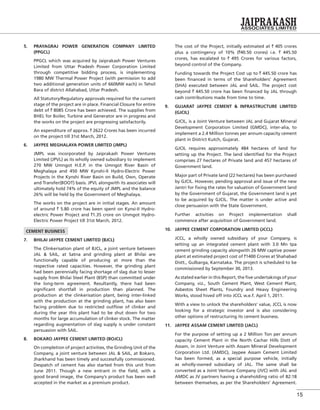 15
5. PRAYAGRAJ POWER GENERATION COMPANY LIMITED
(PPGCL)
PPGCL which was acquired by Jaiprakash Power Ventures
Limited from Uttar Pradesh Power Corporation Limited
through competitive bidding process, is implementing
1980 MW Thermal Power Project (with permission to add
two additional generation units of 660MW each) in Tehsil
Bara of district Allahabad, Uttar Pradesh.
All Statutory/Regulatory approvals required for the current
stage of the project are in place. Financial Closure for entire
debt of ` 8085 Crore has been achieved. The supplies from
BHEL for Boiler, Turbine and Generator are in progress and
the works on the project are progressing satisfactorily.
An expenditure of approx. ` 2622 Crores has been incurred
on the project till 31st March, 2012.
6. JAYPEE MEGHALAYA POWER LIMITED (JMPL)
JMPL was incorporated by Jaiprakash Power Ventures
Limited (JPVL) as its wholly owned subsidiary to implement
270 MW Umngot H.E.P. in the Umngot River Basin of
Meghalaya and 450 MW Kynshi-II Hydro-Electric Power
Projects in the Kynshi River Basin on Build, Own, Operate
and Transfer(BOOT) basis. JPVL alongwith its associates will
ultimately hold 74% of the equity of JMPL and the balance
26% will be held by the Government of Meghalaya.
The works on the project are in initial stages. An amount
of around ` 5.80 crore has been spent on Kynsi-II Hydro-
electric Power Project and `1.35 crore on Unmgot Hydro-
Electric Power Project till 31st March, 2012.
CEMENT BUSINESS
7. BHILAI JAYPEE CEMENT LIMITED (BJCL)
The Clinkerisation plant of BJCL, a joint venture between
JAL & SAIL, at Satna and grinding plant at Bhilai are
functionally capable of producing at more than the
respective rated capacities. However, the grinding plant
had been perennially facing shortage of slag due to lesser
supply from Bhilai Steel Plant (BSP) than committed under
the long-term agreement. Resultantly, there had been
signiﬁcant shortfall in production than planned. The
production at the clinkerisation plant, being inter-linked
with the production at the grinding plant, has also been
facing problem due to restricted outﬂow of clinker and
during the year this plant had to be shut down for two
months for large accumulation of clinker stock. The matter
regarding augmentation of slag supply is under constant
persuasion with SAIL.
8. BOKARO JAYPEE CEMENT LIMITED (BOJCL)
On completion of project activities, the Grinding Unit of the
Company, a joint venture between JAL & SAIL, at Bokaro,
Jharkhand has been timely and successfully commissioned.
Despatch of cement has also started from this unit from
June 2011. Though a new entrant in the ﬁeld, with a
good brand image, the Company’s product has been well
accepted in the market as a premium product.
The cost of the Project, initially estimated at ` 405 crores
plus a contingency of 10% (`40.50 crores) i.e. ` 445.50
crores, has escalated to ` 495 Crores for various factors,
beyond control of the Company.
Funding towards the Project Cost up to ` 445.50 crore has
been ﬁnanced in terms of the Shareholders’ Agreement
(SHA) executed between JAL and SAIL. The project cost
beyond ` 445.50 crore has been ﬁnanced by JAL through
cash contributions made from time to time.
9. GUJARAT JAYPEE CEMENT & INFRASTRUCTURE LIMITED
(GJCIL)
GJCIL, is a Joint Venture between JAL and Gujarat Mineral
Development Corporation Limited (GMDC), inter-alia, to
implement a 2.4 Million tonnes per annum capacity cement
plant in District Kutch, Gujarat.
GJCIL requires approximately 484 hectares of land for
setting up the Project. The land identiﬁed for the Project
comprises 27 hectares of Private land and 457 hectares of
Government land.
Major part of Private land (22 hectares) has been purchased
by GJCIL. However, pending approval and issue of the new
Jantri for ﬁxing the rates for valuation of Government land
by the Government of Gujarat, the Government land is yet
to be acquired by GJCIL. The matter is under active and
close persuasion with the State Government.
Further activities on Project implementation shall
commence after acquisition of Government land.
10. JAYPEE CEMENT CORPORATION LIMITED (JCCL)
JCCL, a wholly owned subsidiary of your Company, is
setting up an integrated cement plant with 3.0 Mn tpa
cement grinding capacity alongwith 26 MW captive power
plant at estimated project cost of `1400 Crores at Shahabad
Distt., Gulbarga, Karnataka. The project is scheduled to be
commissioned by September 30, 2013.
As stated earlier in this Report, the ﬁve undertakings of your
Company, viz., South Cement Plant, West Cement Plant,
Asbestos Sheet Plants, Foundry and Heavy Engineering
Works, stood hived off into JCCL w.e.f. April 1, 2011.
With a view to unlock the shareholders’ value, JCCL is now
looking for a strategic investor and is also considering
other options of restructuring its cement business.
11. JAYPEE ASSAM CEMENT LIMITED (JACL)
For the purpose of setting up a 2 Million Ton per annum
capacity Cement Plant in the North Cachar Hills Distt of
Assam, in Joint Venture with Assam Mineral Development
Corporation Ltd. (AMDC), Jaypee Assam Cement Limited
has been formed, as a special purpose vehicle, initially
as wholly-owned subsidiary of JAL. The same shall be
converted as a Joint Venture Company (JVC) with JAL and
AMDC as JV partners having a shareholding ratio of 82:18
between themselves, as per the Shareholders’ Agreement.
 