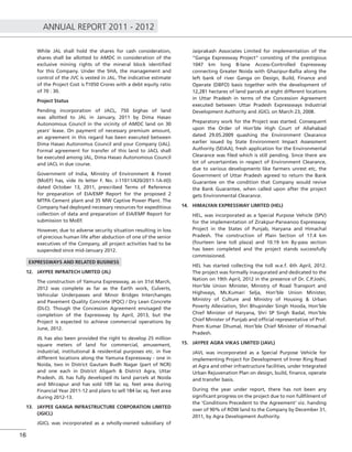 ANNUAL REPORT 2011 - 2012
16
While JAL shall hold the shares for cash consideration,
shares shall be allotted to AMDC in consideration of the
exclusive mining rights of the mineral block identiﬁed
for this Company. Under the SHA, the management and
control of the JVC is vested in JAL. The indicative estimate
of the Project Cost is `1050 Crores with a debt equity ratio
of 70 : 30.
Project Status
Pending incorporation of JACL, 750 bighas of land
was allotted to JAL in January, 2011 by Dima Hasao
Autonomous Council in the vicinity of AMDC land on 30
years’ lease. On payment of necessary premium amount,
an agreement in this regard has been executed between
Dima Hasao Autonomus Council and your Company (JAL).
Formal agreement for transfer of this land to JACL shall
be executed among JAL, Dima Hasao Autonomous Council
and JACL in due course.
Government of India, Ministry of Environment & Forest
(MoEF) has, vide its letter F. No. J-11011/420/2011-1A-II(I)
dated October 13, 2011, prescribed Terms of Reference
for preparation of EIA/EMP Report for the proposed 2
MTPA Cement plant and 35 MW Captive Power Plant. The
Company had deployed necessary resources for expeditious
collection of data and preparation of EIA/EMP Report for
submission to MoEF.
However, due to adverse security situation resulting in loss
of precious human life after abduction of one of the senior
executives of the Company, all project activities had to be
suspended since mid-January 2012.
EXPRESSWAYS AND RELATED BUSINESS
12. JAYPEE INFRATECH LIMITED (JIL)
The construction of Yamuna Expressway, as on 31st March,
2012 was complete as far as the Earth work, Culverts,
Vehicular Underpasses and Minor Bridges Interchanges
and Pavement Quality Concrete (PQC) / Dry Lean Concrete
(DLC). Though the Concession Agreement envisaged the
completion of the Expressway by April, 2013, but the
Project is expected to achieve commercial operations by
June, 2012.
JIL has also been provided the right to develop 25 million
square meters of land for commercial, amusement,
industrial, institutional & residential purposes etc. in ﬁve
different locations along the Yamuna Expressway - one in
Noida, two in District Gautam Budh Nagar (part of NCR)
and one each in District Aligarh & District Agra, Uttar
Pradesh. JIL has fully developed its land parcels at Noida
and Mirzapur and has sold 109 lac sq. feet area during
Financial Year 2011-12 and plans to sell 184 lac sq. feet area
during 2012-13.
13. JAYPEE GANGA INFRASTRUCTURE CORPORATION LIMITED
(JGICL)
JGICL was incorporated as a wholly-owned subsidiary of
Jaiprakash Associates Limited for implementation of the
“Ganga Expressway Project” consisting of the prestigious
1047 km long 8-lane Access-Controlled Expressway
connecting Greater Noida with Ghazipur-Ballia along the
left bank of river Ganga on Design, Build, Finance and
Operate (DBFO) basis together with the development of
12,281 hectares of land parcels at eight different locations
in Uttar Pradesh in terms of the Concession Agreement
executed between Uttar Pradesh Expressways Industrial
Development Authority and JGICL on March 23, 2008.
Preparatory work for the Project was started. Consequent
upon the Order of Hon’ble High Court of Allahabad
dated 29.05.2009 quashing the Environment Clearance
earlier issued by State Environment Impact Assessment
Authority (SEIAA), fresh application for the Environmental
Clearance was ﬁled which is still pending. Since there are
lot of uncertainties in respect of Environment Clearance,
due to various developments like farmers unrest etc, the
Government of Uttar Pradesh agreed to return the Bank
Guarantee on the condition that Company would revive
the Bank Guarantee, when called upon after the project
gets Environmental Clearance.
14. HIMALYAN EXPRESSWAY LIMITED (HEL)
HEL, was incorporated as a Special Purpose Vehicle (SPV)
for the implementation of Zirakpur-Parwanoo Expressway
Project in the States of Punjab, Haryana and Himachal
Pradesh. The construction of Plain Section of 17.4 km
(fourteen lane toll plaza) and 10.19 km By-pass section
has been completed and the project stands successfully
commissioned.
HEL has started collecting the toll w.e.f. 6th April, 2012.
The project was formally inaugurated and dedicated to the
Nation on 19th April, 2012 in the presence of Dr. C.P.Joshi,
Hon’ble Union Minister, Ministry of Road Transport and
Highways, Ms.Kumari Selja, Hon’ble Union Minister,
Ministry of Culture and Ministry of Housing & Urban
Poverty Alleviation, Shri Bhupinder Singh Hooda, Hon’ble
Chief Minister of Haryana, Shri SP Singh Badal, Hon’ble
Chief Minister of Punjab and ofﬁcial representative of Prof.
Prem Kumar Dhumal, Hon’ble Chief Minister of Himachal
Pradesh.
15. JAYPEE AGRA VIKAS LIMITED (JAVL)
JAVL was incorporated as a Special Purpose Vehicle for
implementing Project for Development of Inner Ring Road
at Agra and other infrastructure facilities, under Integrated
Urban Rejuvenation Plan on design, build, ﬁnance, operate
and transfer basis.
During the year under report, there has not been any
signiﬁcant progress on the project due to non fullﬁlment of
the ‘Conditions Precedent to the Agreement’ viz. handing
over of 90% of ROW land to the Company by December 31,
2011, by Agra Development Authority.
 