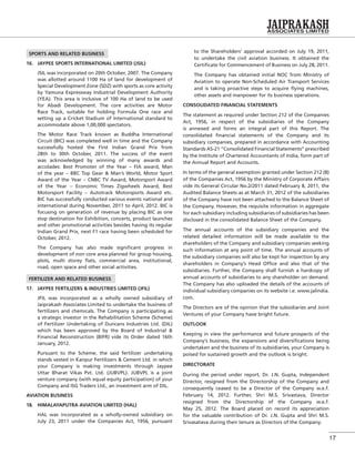 17
SPORTS AND RELATED BUSINESS
16. JAYPEE SPORTS INTERNATIONAL LIMITED (JSIL)
JSIL was incorporated on 20th October, 2007. The Company
was allotted around 1100 Ha of land for development of
Special Development Zone (SDZ) with sports as core activity
by Yamuna Expressway Industrial Development Authority
(YEA). This area is inclusive of 100 Ha of land to be used
for Abadi Development. The core activities are Motor
Race Track, suitable for holding Formula One race and
setting up a Cricket Stadium of International standard to
accommodate above 1,00,000 spectators.
The Motor Race Track known as Buddha International
Circuit (BIC) was completed well in time and the Company
successfully hosted the First Indian Grand Prix from
28th to 30th October, 2011. The success of the event
was acknowledged by winning of many awards and
accolades: Best Promoter of the Year – FIA award, Man
of the year – BBC Top Gear & Man’s World, Motor Sport
Award of the Year – CNBC TV Award, Motorsport Award
of the Year – Economic Times Zigwheels Award, Best
Motorsport Facility – Autotrack Motorsports Award etc.
BIC has successfully conducted various events national and
international during November, 2011 to April, 2012. BIC is
focusing on generation of revenue by placing BIC as one
stop destination for Exhibition, concerts, product launches
and other promotional activities besides having its regular
Indian Grand Prix, next F1 race having been scheduled for
October, 2012.
The Company has also made signiﬁcant progress in
development of non core area planned for group housing,
plots, multi storey ﬂats, commercial area, institutional,
road, open space and other social activities.
FERTILIZER AND RELATED BUSINESS
17. JAYPEE FERTILIZERS & INDUSTRIES LIMITED (JFIL)
JFIL was incorporated as a wholly owned subsidiary of
Jaiprakash Associates Limited to undertake the business of
fertilizers and chemicals. The Company is participating as
a strategic investor in the Rehabilitation Scheme (Scheme)
of Fertilizer Undertaking of Duncans Industries Ltd. (DIL)
which has been approved by the Board of Industrial &
Financial Reconstruction (BIFR) vide its Order dated 16th
January, 2012.
Pursuant to the Scheme, the said fertilizer undertaking
stands vested in Kanpur Fertilizers & Cement Ltd. in which
your Company is making investments through Jaypee
Uttar Bharat Vikas Pvt. Ltd. (JUBVPL). JUBVPL is a joint
venture company (with equal equity participation) of your
Company and ISG Traders Ltd., an investment arm of DIL.
AVIATION BUSINESS
18. HIMALAYAPUTRA AVIATION LIMITED (HAL)
HAL was incorporated as a wholly-owned subsidiary on
July 23, 2011 under the Companies Act, 1956, pursuant
to the Shareholders’ approval accorded on July 19, 2011,
to undertake the civil aviation business. It obtained the
Certiﬁcate for Commencement of Business on July 28, 2011.
The Company has obtained initial NOC from Ministry of
Aviation to operate Non-Scheduled Air Transport Services
and is taking proactive steps to acquire ﬂying machines,
other assets and manpower for its business operations.
CONSOLIDATED FINANCIAL STATEMENTS
The statement as required under Section 212 of the Companies
Act, 1956, in respect of the subsidiaries of the Company
is annexed and forms an integral part of this Report. The
consolidated ﬁnancial statements of the Company and its
subsidiary companies, prepared in accordance with Accounting
Standards AS-21 “Consolidated Financial Statements” prescribed
by the Institute of Chartered Accountants of India, form part of
the Annual Report and Accounts.
In terms of the general exemption granted under Section 212 (8)
of the Companies Act, 1956 by the Ministry of Corporate Affairs
vide its General Circular No.2/2011 dated February 8, 2011, the
Audited Balance Sheets as at March 31, 2012 of the subsidiaries
of the Company have not been attached to the Balance Sheet of
the Company. However, the requisite information in aggregate
for each subsidiary including subsidiaries of subsidiaries has been
disclosed in the consolidated Balance Sheet of the Company.
The annual accounts of the subsidiary companies and the
related detailed information will be made available to the
shareholders of the Company and subsidiary companies seeking
such information at any point of time. The annual accounts of
the subsidiary companies will also be kept for inspection by any
shareholders in Company’s Head Ofﬁce and also that of the
subsidiaries. Further, the Company shall furnish a hardcopy of
annual accounts of subsidiaries to any shareholder on demand.
The Company has also uploaded the details of the accounts of
individual subsidiary companies on its website i.e. www.jalindia.
com.
The Directors are of the opinion that the subsidiaries and Joint
Ventures of your Company have bright future.
OUTLOOK
Keeping in view the performance and future prospects of the
Company’s business, the expansions and diversiﬁcations being
undertaken and the business of its subsidiaries, your Company is
poised for sustained growth and the outlook is bright.
DIRECTORATE
During the period under report, Dr. J.N. Gupta, Independent
Director, resigned from the Directorship of the Company and
consequently ceased to be a Director of the Company w.e.f.
February 14, 2012. Further, Shri M.S. Srivastava, Director
resigned from the Directorship of the Company w.e.f.
May 25, 2012. The Board placed on record its appreciation
for the valuable contribution of Dr. J.N. Gupta and Shri M.S.
Srivasatava during their tenure as Directors of the Company.
 