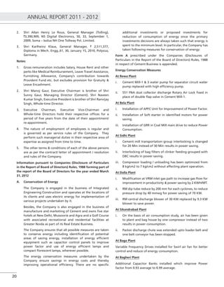 ANNUAL REPORT 2011 - 2012
20
2. Shri Allan Henry Le Roux, General Manager (Tolling),
`3,390,909, N5 Digital Electronics, 50, 33, September 1,
2009, Soma – Isolux NH One Tollway Pvt. Limited.
3. Shri Karlheinz Klaus, General Manager, ` 2,511,377,
Diploma in Mech. Engg.,61, 30, January 15, 2010, Polysius,
Germany.
Notes:
1. Gross remuneration includes Salary, House Rent and other
perks like Medical Reimbursement, Leave Travel Assistance,
Furnishing Allowance, Company’s contribution towards
Provident Fund etc. but excludes provision for Gratuity &
Leave Encashment.
2. Shri Manoj Gaur, Executive Chairman is brother of Shri
Sunny Gaur, Managing Director (Cement). Shri Naveen
Kumar Singh, Executive President is brother of Shri Ranvijay
Singh, Whole-time Director.
3. Executive Chairman, Executive Vice-Chairman and
Whole-time Directors hold their respective ofﬁces for a
period of ﬁve years from the date of their appointment/
re-appointment.
4. The nature of employment of employees is regular and
is governed as per service rules of the Company. They
perform such managerial duties in their respective area of
expertise as assigned from time to time.
5. The other terms & conditions of each of the above persons
are as per the contract/ letter of appointment / resolution
and rules of the Company.
Information pursuant to Companies (Disclosure of Particulars
in the Report of Board of Directors) Rules, 1988 forming part of
the report of the Board of Directors for the year ended March
31, 2012
A. Conservation of Energy
The Company is engaged in the business of Integrated
Engineering Construction and operates at the locations of
its clients and uses electric energy for implementation of
various projects undertaken by it.
Besides, the Company is also engaged in the business of
manufacture and marketing of Cement and owns ﬁve star
hotels at New Delhi, Mussoorie and Agra and a Golf Course
with associated recreational and residential facilities at
Greater Noida as part of its Real Estate Business.
The Company ensures that all possible measures are taken
to conserve energy including identiﬁcation of potential
areas of saving energy, installation of energy efﬁcient
equipment such as capacitor control panels to improve
power factor and use of energy efﬁcient lamps and
compact ﬂorescent lamps, wherever possible.
The energy conservation measures undertaken by the
Company ensure savings in energy costs and thereby
improving operational efﬁciency. There are no speciﬁc
additional investments or proposed investments for
reduction of consumption of energy since the primary
investments decisions are always taken such that energy is
spent to the minimum level. In particular, the Company has
taken following measures for conservation of energy:
Form A prescribed under the Companies (Disclosures of
Particulars in the Report of the Board of Directors) Rules, 1988
in respect of Cement Business is appended.
Energy Conservation Measures
At Rewa Plant
i. Cement Mill-1 & 3 water pump for separator circuit water
pump replaced with high efﬁciency pump.
ii. 551 FNA dust collector discharge Rotary Air Lock ﬁxed in
place of double ﬂap valve in Cement Mill-1.
At Bela Plant
i. Installation of APFC Unit for Improvement of Power Factor.
ii. Installation of Soft starter in identiﬁed motors for power
saving.
iii. Installation of GRR in Coal Mill main drive to reduce Power
Consumption.
At Sidhi Plant
i. Cement mill transportation group interlocking is changed
for 20 Min instead of 30 Min results in power saving.
ii. Interlocking of bag ﬁlters of clinker feeding grouped with
DBC results in power saving.
iii. Compressor loading / unloading has been optimized from
8 kg/cm2 to 7 kg/cm2 without affecting plant operation.
At Dalla Plant
i. Modiﬁcation at VRM inlet gas path to increase gas ﬂow for
improvement in productivity & power saving by 2 KWH/MT.
ii. RM dip tube reduce by 200 mm for each cyclones, to reduce
pressure drop by 40 mmwg for power saving of 70 KW.
iii. RM central discharge blower of 30 KW replaced by 9.3 KW
blower to save power.
At Sikandrabad Plant
i. On the basis of air consumption study, air has been given
to plant and bag house by one compressor instead of two
results in power consumption.
ii. Packer discharge chute was extended upto loader belt and
one belt conveyor has been stopped.
At Baga Plant
Variable Frequency Drives installed for Swirl air fan for better
control and reduce of energy consumption.
At Bagheri Plant
Additional Capacitor Banks installed which improve Power
factor from 0.93 average to 0.99 average.
 