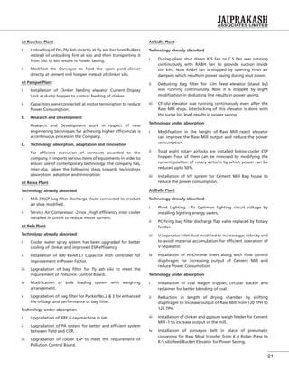 21
At Roorkee Plant
i Unloading of Dry Fly Ash directly at ﬂy ash bin from Bulkers
instead of unloading ﬁrst at silo and then transporting it
from Silo to bin results in Power Saving.
ii Modiﬁed the Conveyor to feed the open yard clinker
directly at cement mill hopper instead of clinker silo.
At Panipat Plant
i Installation of Clinker feeding elevator Current Display
Unit at dump hopper to control feeding of clinker.
ii Capacitors were connected at motor termination to reduce
Power Consumption.
B. Research and Development
Research and Development work in respect of new
engineering techniques for achieving higher efﬁciencies is
a continuous process in the Company.
C. Technology absorption, adaptation and innovation
For efﬁcient execution of contracts awarded to the
company, it imports various items of equipments in order to
ensure use of contemporary technology. The company has,
inter-alia, taken the following steps towards technology
absorption, adoption and innovation:
At Rewa Plant
Technology already absorbed
i Mill-3 KCP bag ﬁlter discharge chute connected to product
air slide modiﬁed.
ii Service Air Compressor -2 nos , high efﬁciency inter cooler
installed in Unit-II to reduce motor current.
At Bela Plant
Technology already absorbed
i Cooler water spray system has been upgraded for better
cooling of clinker and improved ESP efﬁciency.
ii Installation of 600 KVAR LT Capacitor with controller for
improvement in Power Factor.
iii Upgradation of bag ﬁlter for ﬂy ash silo to meet the
requirement of Pollution Control Board.
iv Modiﬁcation of bulk loading system with weighing
arrangement.
v Upgradation of bag ﬁlter for Packer No.2 & 3 for enhanced
life of bags and performance of bag ﬁlter.
Technology under absorption
i Upgradation of XRF X-ray machine in lab.
ii Upgradation of PA system for better and efﬁcient system
between ﬁeld and CCR.
iii Upgradation of cooler ESP to meet the requirement of
Pollution Control Board.
At Sidhi Plant
Technology already absorbed
i During plant shut down K.S fan or C.S fan was running
continuously with RABH fan to provide suction inside
the kiln. Now RABH fan is stopped by opening fresh air
dampers which results in power saving during shut down.
ii Dedusting bag ﬁlter for Kiln feed elevator (stand by)
was running continuously. Now it is stopped by slight
modiﬁcation in dedusting line results in power saving.
iii CF silo elevator was running continuously even after the
Raw Mill stops. Interlocking of this elevator is done with
the surge bin level results in power saving.
Technology under absorption
i Modiﬁcation in the height of Raw Mill reject elevator
can improve the Raw Mill output and reduce the power
consumption.
ii Total eight rotary airlocks are installed below cooler ESP
hopper. Four of them can be removed by modifying the
current position of rotary airlocks by which power can be
reduced upto 50%.
iii Installation of V/F system for Cement Mill Bag house to
reduce the power consumption.
At Dalla Plant
Technology already absorbed
i Plant Lighting : To Optimise lighting circuit voltage by
installing lighting energy savers.
ii PC ﬁring bag ﬁlter discharge ﬂap valve replaced by Rotary
feeder.
iii V-Seperator inlet duct modiﬁed to increase gas velocity and
to avoid material accumulation for efﬁcient operation of
V-Separator.
iv Installation of Hi-Chrome liners along with ﬂow control
diaphragm for increasing output of Cement Mill and
reduce Power Consumption.
Technology under absorption
i Installation of coal wagon trippler, circular stacker and
reclaimer for better blending of coal.
ii Reduction in length of drying chamber by shifting
diaphragm to increase output of Raw Mill from 120 TPH to
125 TPH.
iii Installation of clinker and gypsum weigh feeder for Cement
Mill -1 to increase output of the mill.
iv Installation of conveyor belt in place of pneumatic
conveying for Raw Meal transfer from K-4 Roller Press to
K-5 silo feed Bucket Elevator for Power Saving.
 