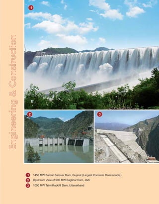 Engineering&Construction
1
2 3
1
2
3
1450 MW Sardar Sarovar Dam, Gujarat (Largest Concrete Dam in India)
Upstream View of 900 MW Baglihar Dam, J&K
1000 MW Tehri Rockfill Dam, Uttarakhand
 