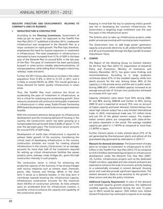 ANNUAL REPORT 2011 - 2012
40
INDUSTRY STRUCTURE AND DEVELOPMENTS RELATING TO
COMPANY’S LINES OF BUSINESS
I. INFRASTRUCTURE & CONSTRUCTION
According to the Planning Commission, Government of
India (as per its report ‘An Approach to the Twelfth Five
Year Plan 2012-17” published in October 2011), inadequate
infrastructure was recognized in the Eleventh Plan as a
major constraint on rapid growth. The Plan had, therefore,
emphasized the need for massive expansion in investment
in infrastructure. The total investment in infrastructure is
estimated to have increased from 5.7% of GDP in the base
year of the Eleventh Plan to around 8.0% in the last year
of the Plan. The pace of investment has been particularly
buoyant in some sectors notably telecommunications, oil
and gas pipelines, while falling short of targets in electricity,
railways, roads and ports.
Further, the 2011 Census also shows an increase in the urban
population from 27.8% in 2010 to 31.2% in 2011, and it
is likely to exceed 40.0% by 2030. This would generate a
heavy demand for better quality infrastructure in urban
areas.
Thus, the Twelfth Plan must continue the thrust on
accelerating the pace of investment in infrastructure, as
this is critical for sustaining and accelerating growth. Since
resource constraints will continue to limit public investment
in infrastructure in other areas, Public-Private Partnership
(PPP) based development needs to be encouraged wherever
feasible.
With the consistent attention being given to infrastructure
development and the increasing demand of housing in the
country, the Construction sector has been growing at a
Compounded Annual Growth Rate (CAGR) of about 11.1%
over the last eight years. The Construction sector accounts
for around 9.0% of GDP today.
Development of world class infrastructure is required to
achieve faster growth of the economy. Considering the
critical need of developing infrastructure in the country,
construction activities are crucial for creating physical
infrastructure in the country. Construction, on an average,
accounts for more than half of the investment required
for setting up critical infrastructure facilities like power
projects, ports, railways, roads, bridges etc., given the high
construction intensity in such projects.
The construction sector is critical for enhancing the
productive capacity of the economy. It has strong linkages
with various industries such as cement, steel, chemicals,
paints, tiles, ﬁxtures and ﬁttings. While in the short
term it serves as a demand booster, in the long term it
contributes towards boosting the infrastructure capacity.
Infrastructure construction accounts for the maximum
share (54.0%) of construction activities. As India embarks
upon an accelerated drive for infrastructure creation, it
would be critical to enhance the capacity and capability of
the construction sector.
Keeping in mind that the key to sustaining India’s growth
rate lies in developing the country’s infrastructure, the
Government is targeting huge investment over the next
ﬁve years in the infrastructure sector.
The Scheme aims to take up infrastructure projects under
public-private partnership with minimal private investment.
The Government aims to add huge power generation
capacity and provide electricity to all unelectriﬁed hamlets
and all rural households through the Rajiv Gandhi Grameen
Vidyutikaran Yojna.
II. CEMENT
The Report of the Working Group on Cement Industry
for XII Five Year Plan (2012-17), Department of Industrial
Policy and Promotion, Ministry of Commerce and
Industry (December 2011), has given some ﬁndings and
recommendations. According to it, large producers
contribute about 97% of the installed capacity while mini
plants account for the rest. Among these, 98% of the
capacity is in the private sector and the rest in public sector.
During 2006-2011, while installed capacity increased at an
average annual rate of 13.6 per cent, production witnessed
an increase of 9.1 per cent.
Capacity utilization came down from 94% during 2006-
07 and 88% during 2008-09 and further to 84% during
2009-10 and is expected at around 75% now on account
of higher capacity and lower demand. Cement being a low
value high volume output has a very limited international
trade. In 2010, international trade was 151 million tones
and just 5% of the global cement output. The modern
Indian cement plants are comparable with state-of-the-
art plants elsewhere in the world. The average installed
capacity per plant is 1.7 MTPA as compared to more than
2.1 MTPA in Japan.
Further, Cement plants in India utilized about 27% of ﬂy
ash generated by thermal power plants and almost all the
granulated slag generated by steel plants in 2010-11.
Measure for demand stimulation: The Government of India
plans to increase its investment in infrastructure to US $1
trillion in the Twelfth Five Year Plan (2012-17) as compared
to US $ 514 billion (estimated ﬁgure) spent on infrastructure
development under the Eleventh Five Year Plan (2007-
12). Further, infrastructure projects such as the dedicated
freight corridors, upgraded and new airports and ports are
expected to enhance the scale of economic activity, leading
to a substantially increased in cement demand. Housing
sector and road also provide signiﬁcant opportunities. The
cement demand is likely to be sensitive to the growth in
these sectors and also the policy initiatives.
Additional Capacity Requirement: In view of the demand
and installed capacity growth projections, the additional
installed capacity requirement during the next 15 years
(up to 2027) would be approx. 1035 million tons. Global
Cement Production has continued to expand at an average
 
