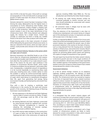 41
rate of 6.4% in the last ﬁve years. China (with an average
annual growth of 11.4% and India (with an average annual
growth of 9.8%) have been the drivers of the growth in
global cement output.
Domestic demand for cement has been increasing in India.
Among the states, Maharashtra has the highest share in
consumption at 12.2%, followed by Uttar Pradesh, while
in terms of production; Andhra Pradesh is leading with
14.7% of total production followed by Rajasthan. The
cement industry is one of the major beneﬁciaries of the
infrastructure boom. With rising demand and adequate
supply, the industry has a bright future. Cement has
virtually no substitutes and there is hardly any credible
threat to the sector from other products with similar uses.
Private housing sector is the major consumer of cement
(53%) followed by the government infrastructure sector. A
step up in demand of the sectors, which are major users of
cement, could provide some stimulus to the cement sector
as well.
Support to Cement Industry/ Stimulus to the sectors which
are major users of cement:
Planning Commission has identiﬁed Roads as one of the
thrust areas for infrastructure development and creation
of a sound and durable road infrastructure in the country.
Even after this, the condition of our roads network is poor.
One of the reasons for the poor road conditions is the
adoption of conventional ‘Bitumen Roads’, which results
in numerous problems during operation, particularly after
rains. Consequently, a substantial amount of expenditure
is to be incurred repeatedly on maintaining these roads
every year, entailing extra costs. A better option to solve
this problem is opting for techno-economically superior
cement concrete roads and thus ensuring a quality network
of roads, which need almost no maintenance throughout
their life, apart from generating fuel savings, being
environment friendly and facilitating free and smooth ﬂow
of trafﬁc.
Thus with a view to creating a world-class road
infrastructure in the country for the rapid and inclusive
growth of the economy, the Working Group of Planning
Commission recommended that:
i. All new expansions in the National and State Highways
may be made of cement concrete as a Policy. To begin
with, this percentage could be 30% of the total
allocations.
ii. All existing National and State Highways constructed
by using bitumen should be replaced with concrete
surface wherever strengthening is required, by
adopting the technology of concrete overlays,
popularly known as White Topping.
iii. Use of PPC may be made mandatory in the construction
of roads as policy not only for National and State
Highways but also in the construction of roads by all
agencies including CPWD, State PWDs etc. This has
already been permitted by the Indian Roads Congress.
iv. All existing city roads having bitumen surface be
converted gradually to cement concrete and new
ones should preferably be constructed with cement
concrete technology.
v. All connection roads in villages must be done with
cement concrete technology.
Thus, the attention of the Government is very clear on
infrastructure development and cement being an integral
part of this development process, its importance and value
will increase more in the days to come.
Further, as reported by RNCOS, a research ﬁrm (rncos.com),
Indiaistheworld’ssecondlargestproducerofcement.Indian
cement industry has outpaced the growth rates of other
prominent industries in the country on the back of factors,
such as rising demand from the housing sector, increased
activity in infrastructure, and construction recovery. Recent
industry developments and the government supportive
policies are attracting global cement giants and sparking
off a spate of mergers & acquisitions to spur growth.
The said report has found that the Indian cement industry
sustained its growth rate even in the tough conditions of
economic slowdown. Almost every cement major expanded
their installed capacity in the backdrop of the government
backed construction projects as these projects have created
strong demand for cement in the country.
Government Initiatives:
In a bid to attract foreign investors to its ambitious
highways building programme, the Ministry of Road
Transport plans to roll out projects worth US$ 120 billion
by 2016. The infrastructure sector has received an impetus
in the form of improved funds and tax related incentives
offered to attract investors for tapping the infrastructure
opportunities around India. Introduction of tax-free bonds,
formation of infrastructure debt funds and formulating
a comprehensive policy for developing public-private
partnership projects are some of the steps that will provide
required stimulus for growth.
Road Ahead
It is anticipated that the cement industry players will
continue to increase their annual cement output in coming
years and the country’s cement production will grow at a
compound annual growth rate (CAGR) of around 12 per
cent during 2011-12 - 2013-14 to reach 303 Million Metric
Tons, according to a report titled ‘Indian Cement Industry
Forecast to 2012’, by research ﬁrm RNCOS.
Developments in the domestic environment and a huge
number of infrastructure projects are likely to boost
demand for cement consumption in India, which is bound
to increase manifold in the coming years.
 