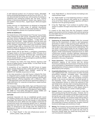45
A well balanced product mix of premium homes, affordable
homes and plotted development was the focus for 2011-12. This
was demonstrated during the year, with launches of prestigious
residential and commercial projects like The Kove, Country
Homes II, Boomerang Residences, Garden Isles, Cypress Court,
The Castille-II, Yamuna Vihar, , Jaypee Square (SCO) and Jaypee
Chambers.
Further, because our developments are designed as Integrated
Townships with a wide range of planned educational,
recreational, sports, commercial and retail facilities, we believe
they will appeal to a diverse mix of potential residents.
JAYPEE IN HOSPITALITY
The Hotels Division of the Company has 5 ‘ﬁve-star’ luxury hotels,
ﬁnest Championship Golf Course, Integrated Sports Complex
and Town Centre strategically located to service the needs of
discerning business and leisure travellers. In New Delhi, the
Division has two hotels - Jaypee Siddharth with 94 rooms and
Jaypee Vasant Continental with 119 rooms. The largest property
of the Company Jaypee Palace Hotel and Convention Centre
is located at Agra with an inventory of 341 rooms and Jaypee
Residency Manor at Mussoorie has 90 rooms and soon new 45
rooms more shall be added to its inventory.
Jaypee Greens Golf & Spa Resort, a prestigious presentation
by Jaypee Hotels in the luxury segment, offers 170 state of art
rooms and world renowned “Six Senses Spa” overlooking the
Championship 18 hole Greg Norman Golf Course at Jaypee
Greens, Greater Noida, U.P. It has emerged as a preferred choice
of upmarket business travellers.
The Company has India’s ﬁrst Greg Norman Signature Golf
Course at Jaypee Greens, Greater Noida. It is the ﬁnest 18 hole
Championship Golf Course.
In recognition of our hospitality, the Golf Course at Jaypee
Greens, Greater Noida has been conferred with the prestigious
“BEST TOURISM FRIENDLY GOLF COURSE” award by the
MINISTRY OF TOURISM, Government of India.
In the close proximity to the Golf Course is Atlantis-The Club,
an integrated sports complex that offers World Class sporting
events & tournament facilities, rooms & conference facilities and
Jaypee DelCourt, offering hospitality with a difference, offers
27 well appointed rooms and 36 service apartments making it a
viable destination for corporate entrepreneurs, expats business
and leisure stays.
The Company’s Hotels at New Delhi, Agra and Mussoorie have
been accredited with ISO 9001 for Quality Management System
(QMS), ISO 14001 for Environment Management System (EMS),
ISO 22000 for Food Safety Management System (FSMS) and
Hazard Analysis and Critical Control Point (HACCP).
OUTLOOK
Jaiprakash Associates Ltd. has an established growth record
as a leading infrastructure Company with decisive competitive
advantages. We believe that the next decade in India belongs
to infrastructure sector. While even the smallest constituents of
infrastructure sector will immensely beneﬁt from it, Jaiprakash
Associates Ltd. shall not only beneﬁt from the ensuing growth
phase of Infrastructure but actually lead the Infrastructure
development of India. Its future outlook appears bright for the
following reasons:
It is “Right Placed” in the core infrastructure sectors of
cement, power, roads, and realty
It has “Right Blend” i.e. diverse business mix leading to de-
risked business model
It is “Right Scaled” as it has leadership positions in almost
all of its business domains and scaling up of capacities
across all of them. Ready and rolling capacities will help it
maximise from the growing demand.
It has the “Right Span” from northern to southern India,
western to eastern through central India within its span of
reach.
It is based on the above facts that the Company’s outlook
appears very positive and the Company shall continue growing
at a rate higher than the economy and most of the industry sub-
verticals it operates in.
OPPORTUNITIES & THREATS
1. Engineering & Construction Industry: With the renewed
thrust by the Government of India to add hydropower
generation in India to meet growing power demand, it is
expected that large number of new hydropower projects
will be taken up by various Government undertakings. This
will result in more opportunities for the Company which
specializes in development of Hydro power and River Valley
Projects. Similar Governmental continued thrust on other
infrastructure projects including highways/ expressways,
will bring lot of opportunities for India and your Company.
Keeping in view the expertise of the Company, no threat is
perceived in this area of operation.
2. Power Generation : The necessity for addition of power
generation capacity of the country and the various
incentives provided by the Government of India for private
sector participation in development of power will be key to
the development of Power projects on Build, Own, Operate
(BOO) basis by the Company.
3. Hospitality & Real Estate : Growth in economic activity world
over supplemented with Government of India’s focussed
promotional campaign “Incredible India”, international
level sporting events etc. are translating in increased
foreign tourist arrivals. With the increasing economic
activity in the country are believed to facilitate growth in
the Hospitality sector. The Government has introduced
many progressive reforms to unlock the potential of the
real estate sector and also meet increasing demand levels.
The quality real estate development undertaken by the
Company is selling well inspite of other players being in
the market. This business as a whole is looking bright.
4. Cement: Cement consumption and demand in India has
been growing during the last few years. However, due to
market conditions, the selling price had been under pressure
during the year under review and for the present as well.
To meet the challenge, the Company keeps taking steps to
improve economy in operations on continuous basis. The
pan India presence of the Company for manufacturing
and marketing of Cement will give the Company inherent
locational advantages and economies of scale.
5. Mining: The Company has procured Captive Coal Blocks to
meet the requirements of its business as per Government
of India’s latest guidelines. This would not only meet its
long term energy needs, but would also bring down the
cost of production substantially.
 