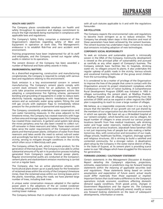 47
HEALTH AND SAFETY
The Company places considerable emphasis on health and
safety throughout its operation and displays commitment to
ensure the high standards being maintained in compliance with
applicable laws and regulations.
The Company’s Safety Policy comprises a statement of the
Organization’s objectives regarding safety of Man and
Equipment in operation at work sites. The Management’s
endeavour is to establish Risk-Free and zero accident work
environment.
Training programmes have been implemented for all its staff
and employees, and the Company carried out regular safety
audits in relation to its operations.
The cement division of the Company has been awarded a
number of National and State safety awards in India.
ENVIRONMENTAL MATTERS
As a diversiﬁed engineering, construction and manufacturing
conglomerate, the Company is required to comply with various
laws and regulations relating to the environment.
Stack emission is a key environmental concern in cement
manufacturing. The Company’s cement plants comply with
current stack emission limits for air pollution. Its cement
units take proactive environmental management actions like
adopting a comprehensive ﬁre ﬁghting scheme, permanent
bonding and grounding of equipments in order to reduce static
electricity hazards; equipping electric installations with heat
sensors and an automatic water spray system; ﬁtting the coal
mill gas circuits with explosion ﬂaps to immediately relieve
pressure for the protection of personnel and equipment etc.
The Company consistently undertakes water conservation and
rain water harvesting measures. In the areas adjacent to the
limestone mines, the Company has created reservoirs with huge
surface area and storage capacity. In Jaypeepuram, the Company
has created three reservoirs. A garland canal system laid along
the mines periphery area has also been created to collect run-
off rainwater in these reservoirs and lakes. These reservoirs and
lakes serve the water requirements of the Company’s cement
plants and thermal power plants. Utilisation of water from these
reservoirs and lakes avoids the need to extract sub-soil water
and accordingly has led to an increase in the water level in the
vicinity, serving to mitigate drought conditions in the vicinity
which often occur in March/July each year.
The Company utilises ﬂy ash, which is a waste product, for the
generation of thermal power. The Company is now able to utilise
substantial amounts of ﬂy ash in its production process including
generated from Company’s captive thermal power plants.
Regular environmental audits are conducted at the Company’s
cement plants and stack/ambient emission monitoring is carried
out on a regular basis.
The Company also has an active plantation scheme, with
horticultural plans drawn up on a yearly basis for the forestation
of reclaimed areas within the vicinity of the Company’s limestone
mines. Over the reclaimed areas within our mining leases and in
the plants, townships, along the roads, we have planted large
number of trees, including teak trees.
A unique water conservation measure adopted in the captive
power plant is the adoptions of the air cooled condenser
technology, which greatly reduces the water consumption in the
cooling tower makeup.
The Company believes that it complies in all material respects
with all such statutes applicable to it and with the regulations
hereunder.
AIR POLLUTION
The Company expects the environmental rules and regulations
to become more stringent so as to reduce emission. The
Company has already taken steps in this direction and most of
these parameters have been achieved by the cement business.
The cement business has undertaken major initiatives to reduce
dust emissions including adoption of new technologies.
CORPORATE SOCIAL RESPONSIBILITY
To seek an inclusive and sustainable growth is intrinsically
woven in the DNA of the Company. Community development
is viewed as the principal pillar of sustainability and pursued
as carefully as any other aspect of Company’s business. The
Company extends basic facilities like its hospitals, drinking
water etc. to villagers around its plants. It also undertakes the
regular upkeep of public roads in the vicinity. Various schools
and vocational training institutes of the group enrol children
from the surrounding villages.
It is considered to be a matter of privilege of the Organisation
to improve the lives of the people that come in contact with the
Organisation around its project sites/cement complexes while
it endeavours in the task of nation building. A Comprehensive
Rural Development Program (CRDP) was initiated in 1993 in
villages surrounding the cement plant, at Madhya Pradesh.
In Madhya Pradesh over 28 villages are beneﬁtting from the
activities of CRDP, and as we expand in other regions the CRDP
plan is expanding its reach to cover a large number of villages.
We believe, as a responsible corporate citizen it is our duty to
ensure that the beneﬁts of our growth are not just shared by
the members of our organization but also the local environment
in which we operate. We have set up a 24-bedded hospital at
our ‘cement complex’, which beneﬁts over one lac villagers. An
equal number of villagers in areas around our various project
locations beneﬁt from free medical treatment, safe drinking
water and huge water reservoirs, medical facilities and free
animal care at various locations. Jaiprakash Sewa Sansthan (JSS)
is not just improving lives of people but also making a better
tomorrow. Also, with construction and renovation of our roads,
village schools, healthcare facilities, irrigation, drainage system
and religious structures. JSS is striving to build a satisﬁed and
contented community- for a stronger nation. A desalination
plant setup by the Company in the water starve district of Bhuj,
in the State of Gujarat, at its cement plant is providing scarce
water to over 100 villages which have struggled for this resource
for generations.
FORWARD LOOKING / CAUTIONARY STATEMENT
Certain statements in the Management Discussion & Analysis
Report detailing the Company’s objectives, projections,
estimates, expectations or predictions may be forward looking
statements within the meaning of applicable securities laws
and regulations. These statements being based on certain
assumptions and expectation of future event, actual results
could differ materially from those expressed or implied.
Important factors that could make a difference to the Company’s
operations include economic conditions affecting domestic
demand supply conditions, ﬁnish goods prices, changes in
Government Regulations and Tax regime etc. The Company
assumes no responsibility to publically amend, modify or revise
any forward looking statements on the basis of subsequent
developments, information or events.
 