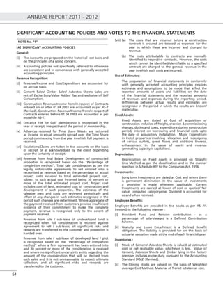 ANNUAL REPORT 2011 - 2012
54
SIGNIFICANT ACCOUNTING POLICIES AND NOTES TO THE FINANCIAL STATEMENTS
NOTE No. “1”
[A] SIGNIFICANT ACCOUNTING POLICIES
General:
[i] The Accounts are prepared on the historical cost basis and
on the principles of a going concern.
[ii] Accounting policies not speciﬁcally referred to otherwise
are consistent and in consonance with generally accepted
accounting principles.
Revenue Recognition:
[i] Revenue/Income and Cost/Expenditure are accounted for
on accrual basis.
[ii] Cement Sales/ Clinker Sales/ Asbestos Sheets Sales are
net of Excise Duty/Value Added Tax and exclusive of Self
Consumption.
[iii] Construction Revenue/Income from/in respect of Contracts
entered on or after 01.04.2003 are accounted as per AS-7
[Revised]. Construction Revenue/Income from/in respect of
Contracts entered before 01.04.2003 are accounted as per
erstwhile AS-7.
[iv] Entrance Fee for Golf Membership is recognised in the
year of receipt, irrespective of the period of membership.
[v] Advances received for Time Share Weeks are reckoned
as income in equal amounts spread over the Time Share
period commencing from the year in which full payment is
received.
[vi] Escalations/Claims are taken in the accounts on the basis
of receipt or as acknowledged by the client depending
upon the certainty of receipt.
[vii] Revenue from Real Estate Development of constructed
properties is recognised based on the “Percentage of
completion method”. Total sale consideration as per the
legally enforceable agreements to sell entered into is
recognised as revenue based on the percentage of actual
project costs incurred to total estimated project cost,
subject to such actual cost incurred being 30 percent or
more of the total estimated project cost. Project cost
includes cost of land, estimated cost of construction and
development of such properties. The estimates of the
saleable area and costs are reviewed periodically and
effect of any changes in such estimates recognised in the
period such changes are determined. Where aggregate of
the payment received from customers provide insufﬁcient
evidence of their commitment to make the complete
payment, revenue is recognised only to the extent of
payment received.
Revenue from sale / sub-lease of undeveloped land is
recognized when full consideration is received against
agreement to sell / sub-lease; all signiﬁcant risks and
rewards are transferred to the customer and possession is
handed over.
Revenue from sale / sub-lease of developed land / plot
is recognised based on the “Percentage of completion
method” when a ﬁrm agreement has been entered into
and 30 percent or more of the consideration is received
and where no signiﬁcant uncertainty exists regarding the
amount of the consideration that will be derived from
such sales and it is not unreasonable to expect ultimate
collection, and all signiﬁcant risks and rewards are
transferred to the customer.
[viii] (a) The costs that are incurred before a construction
contract is secured are treated as expenses for the
year in which these are incurred and charged to
revenue.
(b) The costs attributable to contracts are normally
identiﬁed to respective contracts. However, the costs
which cannot be identiﬁed/identiﬁable to a speciﬁed
contract are charged to the general revenue in the
year in which such costs are incurred.
Use of Estimates:
The preparation of ﬁnancial statements in conformity
with generally accepted accounting principles requires
estimates and assumptions to be made that affect the
reported amounts of assets and liabilities on the date
of the ﬁnancial statements and the reported amounts
of revenues and expenses during the reporting period.
Differences between actual results and estimates are
recognised in the period in which the results are known/
materialise.
Fixed Assets:
Fixed Assets are stated at Cost of acquisition or
construction inclusive of freight, erection & commissioning
charges, duties and taxes, expenditure during construction
period, interest on borrowing and ﬁnancial costs upto
the date of acquisition/ installation. Major Expenditure
in Hotel properties involving relocation and redesigning
of various outlets, guest ﬂoors and additions thereto,
enhancement in the value of assets and revenue
generating capacity is capitalised.
Depreciation:
Depreciation on Fixed Assets is provided on Straight
Line Method as per the classiﬁcation and in the manner
speciﬁed in Schedule-XIV to the Companies Act, 1956.
Investments:
Long term Investments are stated at Cost and where there
is permanent diminution in the value of investments
a provision is made wherever applicable. Current
Investments are carried at lower of cost or quoted/ fair
value, computed categorywise. Dividend is accounted for
as and when received.
Employee Beneﬁts:
Employee Beneﬁts are provided in the books as per AS -15
(revised) in the following manner :
[i] Provident Fund and Pension contribution - as a
percentage of salary/wages is a Deﬁned Contribution
Scheme.
[ii] Gratuity and Leave Encashment is a Deﬁned Beneﬁt
obligation. The liability is provided for on the basis of
actuarial valuation made at the end of each ﬁnancial year.
Inventories :
[i] Stock of Cement/ Asbestos Sheets is valued at estimated
cost or net realisable value, whichever is less. Value of
Cement, Asbestos Sheets and Clinker lying in the factory
premises includes excise duty, pursuant to the Accounting
Standard (AS-2) [Revised].
[ii] The Closing stocks are valued on the basis of Weighted
Average Cost Method. Material at Transit is taken at cost.
 
