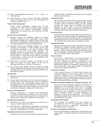 55
[iii] Work-in-Progress/Material-in-Process are valued at
estimated cost.
[iv] Hotel Business - Stock of Food, Beverages, Operating
Stores and Supplies are valued at cost. Consumption of
material is valued at Cost.
Project Under Development :
Project Under Development includes cost of Land
purchased and other costs incurred including internal
development and external development charges,
construction cost, material cost, cost of services and other
related costs.
Foreign Currency Transactions:
[i] Monetary Assets and Liabilities related to Foreign
Currency transactions and outstanding, except assets
and liabilities hedged by a hedge contract, at the close
of the year, are expressed in Indian Rupees at the rate of
exchange prevailing on the date of Balance Sheet.
[ii] Monetary Assets and Liabilities hedged by a hedge
contract are expressed in Indian Rupees at the rate
of exchange prevailing on the date of Balance Sheet
adjusted to the rates in the hedge contracts. The
exchange difference arising either on settlement or at
reporting date is recognised in the Statement of Proﬁt
& Loss except in cases where they relate to acquisition
of ﬁxed assets, in which case they are adjusted to the
carrying cost of such assets.
[iii] Transactions in Foreign Currency are recorded in the
Books of Account in Indian Rupees at the rate of
exchange prevailing on the date of transaction.
[iv] The Company uses foreign currency contracts to hedge
its risks associated with foreign currency ﬂuctuations. The
Company does not use derivative ﬁnancial instrument for
speculative purposes.
Lease Rentals:
[i] Operating Leases: Rentals are expensed with reference to
lease terms.
[ii] Finance Leases: The lower of the fair value of the assets or
present value of the minimum lease rentals is capitalised
as ﬁxed assets with corresponding amount shown as
lease liability. The principal component in the lease rental
is adjusted against the lease liability and the interest
component is charged to Statement of Proﬁt & Loss .
Research and Development:
Revenue expenditure on Research and Development
is charged to Statement of Proﬁt & Loss in the year in
which it is incurred. Capital expenditure on Research and
Development is shown as an addition to Fixed Assets.
Miscellaneous Expenditure:
[i] Preliminary and Share Issue Expenses are written-off in
the year in which they are incurred.
[ii] Hotel Business - Miscellaneous Expenditure is stated at
cost less accumulated amortisation. Fees paid to the
Franchiser is amortised over a period of ﬁve years.
Expenditure During Construction Period:
Expenditure incurred on projects/assets during construction
/implementation is capitalised and apportioned to projects/
assets on commissioning.
Earnings Per Share:
Basic earnings per equity share is computed by dividing
net proﬁt after tax by the weighted average number
of equity shares outstanding during the year. Diluted
earnings per equity share is computed by dividing
adjusted net proﬁt after tax by the aggregate of
weighted average number of equity shares and dilutive
potential equity shares outstanding during the year.
Borrowing Costs:
Borrowing Costs that are attributable to the acquisition or
construction of qualifying assets are capitalised as part of
the cost of such assets. A qualifying asset is one that takes
substantial period of time to get ready for intended use or
sale. All other borrowing costs are charged to revenue.
Segment Reporting:
Revenue, operating results, assets and liabilities have been
identiﬁed to represent separate segments on the basis
of their relationship to the operating activities of the
segment. Assets, Liabilities, Revenue and Expenses which
are not allocable to separate segment on a reasonable
basis, are included under “Unallocated”.
Taxes on Income:
Current Tax is determined as per the provisions of
the Income Tax Act in respect of Taxable Income for
the year. Deferred Tax Liability is computed as per
Accounting Standard [AS-22]. Deferred Tax Asset and
Deferred Tax Liability are computed by applying tax rates
and tax laws that have been enacted or substantively
enacted by the Balance Sheet Date.
Impairment of Assets:
If the carrying amount of Fixed Assets exceeds the
recoverable amount on the reporting date, the carrying
amount is reduced to the recoverable amount. The
recoverable amount is measured as the higher of the net
selling price or the value in use determined by the present
value of estimated future cash ﬂows.
Provisions, Contingent Liabilities and Contingent Assets [AS - 29]:
Provisions involving substantial degree of estimation in
measurement are recognised when there is a present
obligation as a result of past events and it is probable
that there will be an outﬂow of resources. Contingent
Liabilities are not recognised but are disclosed in the
notes. Contingent Assets are neither recognised nor
disclosed in the ﬁnancial statements. The Provisions,
Contingent Liabilities and Contingent Assets are reviewed
at each Balance Sheet date.
Accounting for Oil Activity:
The Company has adopted Full Cost Method of
Accounting for its Oil & Gas Exploration Activity and
all costs incurred in Acquisition, Exploration and
Development are accumulated.
Premium on Redemption of Debentures
Premium paid/ payable on Redemption of Debentures, net
of tax impact, is adjusted against the Securities Premium
Reserve.
 