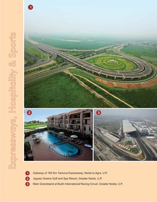 2 3
1
2
3
Gateway of 165 Km Yamuna Expressway, Noida to Agra, U.P.
Jaypee Greens Golf and Spa Resort, Greater Noida, U.P.
Main Grandstand at Budh International Racing Circuit, Greater Noida, U.P.
EExpressways,Hospitality&Sports
1
 