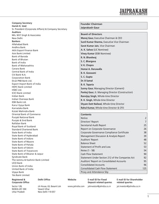 1
Company Secretary
Harish K. Vaid
Sr. President (Corporate Affairs) & Company Secretary
Auditors
M/s. M.P. Singh & Associates
New Delhi
Bankers
Allahabad Bank
Andhra Bank
AKA Export Finance Bank
Axis Bank Limited
Bank of Baroda
Bank of Bhutan
Bank of India
Bank of Maharashtra
Canara Bank
Central Bank of India
Citi Bank N.A.
Corporation Bank
Druk PNB Bank Ltd.
Export Import Bank of India
HDFC Bank Limited
HSBC Ltd.
ICICI Bank Limited
Indian Bank
Indian Overseas Bank
IDBI Bank Ltd.
Karur Vysya Bank
Karnataka Bank
Kotak Mahindra Bank
Oriental Bank of Commerce
Punjab National Bank
Punjab & Sind Bank
Raﬁdian Bank
Royal Bank of Scotland
Standard Chartered Bank
State Bank of India
State Bank of Hyderabad
State Bank of Indore
State Bank of Mysore
State Bank of Patiala
State Bank of Sikkim
State Bank of Travancore
State Bank of Bikaner & Jaipur
Syndicate Bank
The Jammu & Kashmir Bank Limited
UCO Bank
Union Bank of India
United Bank of India
Vijaya Bank
Yes Bank Limited
Founder Chairman
Jaiprakash Gaur
Contents
Notice 2
Directors’ Report 7
Secretarial Audit Report 25
Report on Corporate Governance 26
Corporate Governance Compliance Certiﬁcate 38
Management Discussion & Analysis Report 39
Auditors’ Report 48
Balance Sheet 52
Statement of Proﬁt and Loss 53
Notes (1 - 58) 54
Cash Flow Statement 90
Statement Under Section 212 of the Companies Act 92
Auditors’ Report on Consolidated Accounts 95
Consolidated Accounts 96
Consolidated Cash Flow Statement 125
Proxy and Attendance Slip
Board of Directors
Manoj Gaur, Executive Chairman & CEO
Sunil Kumar Sharma, Executive Vice Chairman
Sarat Kumar Jain, Vice Chairman
A. K. Sahoo (LIC Nominee)
Viney Kumar (IDBI Nominee)
R. N. Bhardwaj
S. C. Bhargava
V. K. Chopra
Homai A. Daruwalla
B. K. Goswami
S. C. Gupta
Dr. B Samal
B. K. Taparia
Sunny Gaur, Managing Director (Cement)
Pankaj Gaur, Jt. Managing Director (Construction)
Ranvijay Singh, Whole-time Director
R. K. Singh, Whole-time Director
Shyam Datt Nailwal, Whole-time Director
Rahul Kumar, Whole-time Director & CFO
Registered &
Corporate Ofﬁce
Delhi Ofﬁce Website E mail ID for Fixed
Deposit related queries
E mail ID for Shareholder
related queries
Sector 128,
NOIDA-201 304
Uttar Pradesh
JA House, 63, Basant Lok
Vasant Vihar
New Delhi 110 057
www.jalindia.com jalinvestor@jalindia.co.in jal.investor@jalindia.co.in
 