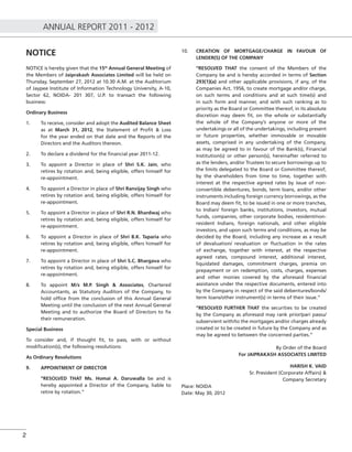 ANNUAL REPORT 2011 - 2012
2
NOTICE
NOTICE is hereby given that the 15th
Annual General Meeting of
the Members of Jaiprakash Associates Limited will be held on
Thursday, September 27, 2012 at 10.30 A.M. at the Auditorium
of Jaypee Institute of Information Technology University, A-10,
Sector 62, NOIDA- 201 307, U.P. to transact the following
business:
Ordinary Business
1. To receive, consider and adopt the Audited Balance Sheet
as at March 31, 2012, the Statement of Proﬁt & Loss
for the year ended on that date and the Reports of the
Directors and the Auditors thereon.
2. To declare a dividend for the ﬁnancial year 2011-12.
3. To appoint a Director in place of Shri S.K. Jain, who
retires by rotation and, being eligible, offers himself for
re-appointment.
4. To appoint a Director in place of Shri Ranvijay Singh who
retires by rotation and, being eligible, offers himself for
re-appointment.
5. To appoint a Director in place of Shri R.N. Bhardwaj who
retires by rotation and, being eligible, offers himself for
re-appointment.
6. To appoint a Director in place of Shri B.K. Taparia who
retires by rotation and, being eligible, offers himself for
re-appointment.
7. To appoint a Director in place of Shri S.C. Bhargava who
retires by rotation and, being eligible, offers himself for
re-appointment.
8. To appoint M/s M.P. Singh & Associates, Chartered
Accountants, as Statutory Auditors of the Company, to
hold ofﬁce from the conclusion of this Annual General
Meeting until the conclusion of the next Annual General
Meeting and to authorize the Board of Directors to ﬁx
their remuneration.
Special Business
To consider and, if thought ﬁt, to pass, with or without
modiﬁcation(s), the following resolutions:
As Ordinary Resolutions
9. APPOINTMENT OF DIRECTOR
“RESOLVED THAT Ms. Homai A. Daruwalla be and is
hereby appointed a Director of the Company, liable to
retire by rotation.”
10. CREATION OF MORTGAGE/CHARGE IN FAVOUR OF
LENDER(S) OF THE COMPANY
“RESOLVED THAT the consent of the Members of the
Company be and is hereby accorded in terms of Section
293(1)(a) and other applicable provisions, if any, of the
Companies Act, 1956, to create mortgage and/or charge,
on such terms and conditions and at such time(s) and
in such form and manner, and with such ranking as to
priority as the Board or Committee thereof, in its absolute
discretion may deem ﬁt, on the whole or substantially
the whole of the Company’s anyone or more of the
undertakings or all of the undertakings, including present
or future properties, whether immovable or movable
assets, comprised in any undertaking of the Company,
as may be agreed to in favour of the Bank(s), Financial
Institution(s) or other person(s), hereinafter referred to
as the lenders, and/or Trustees to secure borrowings up to
the limits delegated to the Board or Committee thereof,
by the shareholders from time to time, together with
interest at the respective agreed rates by issue of non-
convertible debentures, bonds, term loans, and/or other
instruments including foreign currency borrowings, as the
Board may deem ﬁt, to be issued in one or more tranches,
to Indian/ foreign banks, institutions, investors, mutual
funds, companies, other corporate bodies, resident/non-
resident Indians, foreign nationals, and other eligible
investors, and upon such terms and conditions, as may be
decided by the Board, including any increase as a result
of devaluation/ revaluation or ﬂuctuation in the rates
of exchange, together with interest, at the respective
agreed rates, compound interest, additional interest,
liquidated damages, commitment charges, premia on
prepayment or on redemption, costs, charges, expenses
and other monies covered by the aforesaid ﬁnancial
assistance under the respective documents, entered into
by the Company in respect of the said debentures/bonds/
term loans/other instrument(s) in terms of their issue.”
“RESOLVED FURTHER THAT the securities to be created
by the Company as aforesaid may rank prior/pari passu/
subservient with/to the mortgages and/or charges already
created or to be created in future by the Company and as
may be agreed to between the concerned parties.”
By Order of the Board
For JAIPRAKASH ASSOCIATES LIMITED
HARISH K. VAID
Sr. President (Corporate Affairs) &
Company Secretary
Place: NOIDA
Date: May 30, 2012
 