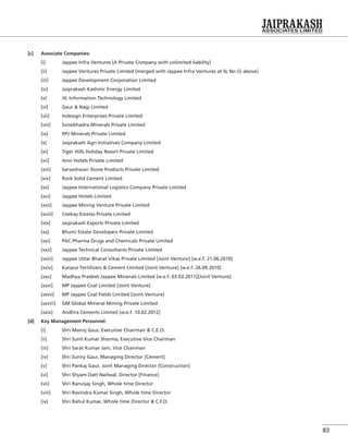 83
[c] Associate Companies:
[i] Jaypee Infra Ventures [A Private Company with unlimited liability]
[ii] Jaypee Ventures Private Limited [merged with Jaypee Infra Ventures at SL No (i) above]
[iii] Jaypee Development Corporation Limited
[iv] Jaiprakash Kashmir Energy Limited
[v] JIL Information Technology Limited
[vi] Gaur & Nagi Limited
[vii] Indesign Enterprises Private Limited
[viii] Sonebhadra Minerals Private Limited
[ix] RPJ Minerals Private Limited
[x] Jaiprakash Agri Initiatives Company Limited
[xi] Tiger Hills Holiday Resort Private Limited
[xii] Anvi Hotels Private Limited
[xiii] Sarveshwari Stone Products Private Limited
[xiv] Rock Solid Cement Limited
[xv] Jaypee International Logistics Company Private Limited
[xvi] Jaypee Hotels Limited
[xvii] Jaypee Mining Venture Private Limited
[xviii] Ceekay Estates Private Limited
[xix] Jaiprakash Exports Private Limited
[xx] Bhumi Estate Developers Private Limited
[xxi] PAC Pharma Drugs and Chemicals Private Limited
[xxii] Jaypee Technical Consultants Private Limited
[xxiii] Jaypee Uttar Bharat Vikas Private Limited [Joint Venture] [w.e.f. 21.06.2010]
[xxiv] Kanpur Fertilizers & Cement Limited [Joint Venture] [w.e.f. 26.09.2010]
[xxv] Madhya Pradesh Jaypee Minerals Limited [w.e.f. 03.03.2011][Joint Venture]
[xxvi] MP Jaypee Coal Limited [Joint Venture]
[xxvii] MP Jaypee Coal Fields Limited [Joint Venture]
[xxviii] GM Global Mineral Mining Private Limited
[xxix] Andhra Cements Limited [w.e.f. 10.02.2012]
[d] Key Management Personnel:
[i] Shri Manoj Gaur, Executive Chairman & C.E.O.
[ii] Shri Sunil Kumar Sharma, Executive Vice Chairman
[iii] Shri Sarat Kumar Jain, Vice Chairman
[iv] Shri Sunny Gaur, Managing Director [Cement]
[v] Shri Pankaj Gaur, Joint Managing Director [Construction]
[vi] Shri Shyam Datt Nailwal, Director [Finance]
[vii] Shri Ranvijay Singh, Whole time Director
[viii] Shri Ravindra Kumar Singh, Whole time Director
[ix] Shri Rahul Kumar, Whole time Director & C.F.O.
 