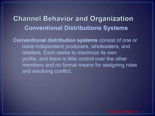 Channel Behavior and OrganizationConventional distribution systems consist of one or more independent producers, wholesalers, and retailers. Each seeks to maximize its own profits, and there is little control over the other members and no formal means for assigning roles and resolving conflict.Conventional Distributions Systems 