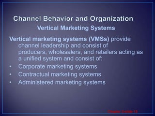 Channel Behavior and OrganizationVertical marketing systems (VMSs) provide channel leadership and consist of producers, wholesalers, and retailers acting as a unified system and consist of:Corporate marketing systemsContractual marketing systemsAdministered marketing systemsVertical Marketing Systems 