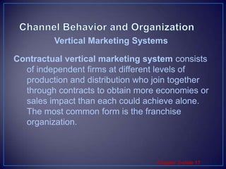 Channel Behavior and OrganizationContractual vertical marketing system consists of independent firms at different levels of production and distribution who join together through contracts to obtain more economies or sales impact than each could achieve alone. The most common form is the franchise organization.Vertical Marketing Systems 