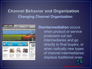 Channel Behavior and OrganizationDisintermediation occurs when product or service producers cut out intermediaries and go directly to final buyers, or when radically new types of channel intermediaries displace traditional onesChanging Channel Organization
