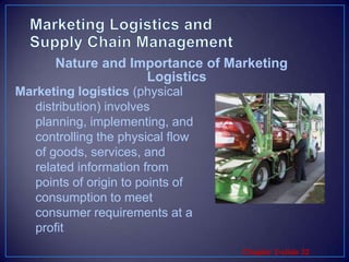 Marketing Logistics and          Supply Chain ManagementMarketing logistics (physical distribution) involves planning, implementing, and controlling the physical flow of goods, services, and related information from points of origin to points of consumption to meet consumer requirements at a profitNature and Importance of Marketing Logistics