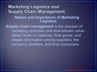 Marketing Logistics and Supply Chain ManagementSupply chain management is the process of managing upstream and downstream value-added flows of materials, final goods, and related information among suppliers, the company, resellers, and final consumersNature and Importance of Marketing Logistics