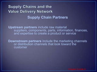 Supply Chains and the Value Delivery NetworkUpstream partners include raw material suppliers, components, parts, information, finances, and expertise to create a product or serviceDownstream partners include the marketing channels or distribution channels that look toward the customerSupply Chain Partners