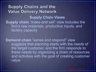 Supply Chains and the Value Delivery NetworkSupply chain “make and sell” view includes the firm’s raw materials, productive inputs, and factory capacityDemand chain “sense and respond” view suggests that planning starts with the needs of the target customer, and the firm responds to these needs by organizing a chain of resources and activities with the goal of creating customer valueSupply Chain Views