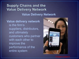Supply Chains and the Value Delivery NetworkValue delivery network is the firm’s suppliers, distributors, and ultimately customers who partner with each other to improve the performance of the entire systemValue Delivery Network