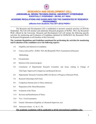 1
RESEARCH AND DEVELOPMENT CELL
JAWAHARLAL NEHRU TECHNOLOGICAL UNIVERSITY HYDERABAD
KUKATPALLY, HYDERABAD – 500 085, A.P. INDIA
ACADEMIC REGULATIONS AND GUIDELINES FOR THE CANDIDATES OF RESEARCH
PROGRAMMES
(effective from Academic Year 2011-2012) PHDR11
_______________________________________________________________________________
The Research and Development Cell is established to promote research activities of JNTUH,
Hyderabad. The Cell will monitor and administer Research programs of M.Phil. /M.S. (by Research)/
Ph.D. offered by the University. Research and Development Cell will initiate the following specific
activities for monitoring and Evaluation of Candidates admitted for M.Phil/M.S (by Research)/ Ph.D.
by Research Programmes in all Faculties of the University.
The Academic Regulations and Guidelines mentioned for performing the activities for monitoring
and Evaluation of the candidates cover the following aspects:
1.0 Eligibility and Admission of candidates.
2.0 Course work and Pre - M.Phil./ M.S. (by Research)/ Ph.D. Examinations & Research
Methodology
3.0 Fee particulars
4.0 Duration of the research program.
5.0 Constitution of Departmental Research Committee and Issues relating to Change of
Title/Topic/ Supervisor/Co-Supervisor and Research Review.
6.0 Departmental Research Committee (DRC) for Review of Progress of Research Work.
7.0 Research Fellowships (Full-Time)
8.0 Compulsory Seminar prior to Thesis submission
9.0 Preparation of the Thesis/Dissertation
10.0 Evaluation of the Thesis.
11.0 Revision and Resubmission of Thesis
12.0 Viva –Vocé Examination.
13.0 General Information (Eligibility of a Research Supervisor, etc)
14.0 Annexures (Annex –A, -B, -C, -D)
The academic regulations will be applicable to all the international candidates also.
 