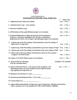 27
.
List of Enclosures for
EXTENSION OF TIME FOR Ph.D./ M.Phil./ M.S.
Please Tick
1. Application form of Research Scholar Yes( ) / No( )
2. Admission letter Copy to be enclosed Yes( ) / No( )
3. Research Guidelines copy Yes( ) / No( )
4. All Particulars of fees paid (till date)receipts to be enclosed Yes( ) / No( )
5. Technical Publications in Refereed Journals & Presentations in Yes ( ) / No ( )
Seminars/ Conferences (published after the date of Admission/
Registration for Ph.D.; List of Papers and full length copies to be enclosed)
6. A photo-copy of the Proceedings, if the permission is given for change of
Supervisor/ Co-Supervisor Yes( ) / No( )
7. A photo-copy of the Proceedings, if permission is given for change of Topic Yes( ) / No( )
8. A photo-copy of the Proceedings, if permission is given for change of Title Yes ( ) / No( )
9. A photo-copy of the proceedings, if permission is given for Extra chance
to appear Pre-Ph.D Exams. Yes ( ) / No( )
10. Copies of Pre Ph.D Marks memos to be Enclosed Yes ( ) / No( )
11. Research Review Meetings Attended / Not Attended
(List the Attended Dates)
12. Status of Research Work - List out the works completed, and Yes ( ) / No )
Remaining works to be done in bullets form in separate sheets,
duly signed by the supervisor (s)
13. Quantum of work done (% wise)_____________
14. Extension period Required (Max. 1 Year only) _____________
15. Contact phone No.______________________
16. Approval/Recommendation of Supervisor and Co-Supervisor with their seal and date
(Above enclosures are to be submitted IN THE SAME SERIAL ORDER)
 