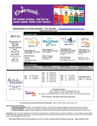 KINDERMUSIK at STUDIO ENCORE! I 651.402.6466 I melanie@studioencoremn.com
                                      studioencoremn.com
                                 Curriculum Levels
       2011-12

      September 12
        through                                                                                             ages 3.5 to 5
                                                                           ages 1.5 to 3.5
         May 19                           ages 0 to 1.5                                                                                     K-2nd grade
     Classes will NOT
          meet:                                                     Total classes: 32                Total classes: 32
                                                                                                                                      Total classes: 32
                                 Total classes: 32                  Class Length: 45 minutes         Class length: 45 minutes
        Nov. 21-26                                                                                                                    Class length: 1 hour
                                 Class length: 45 minutes           Adult in attendance.             Adult attends Gathering Time,
                                                                                                                                      Adult attends last 10
        (Thanksgiving)           Adult in attendance.                                                then returns for last 10-15
                                                                                                                                      minutes.
         Dec. 19-31                                                                                  minutes.
      (Christmas and New         2011-12 Themes:                    2011-12 Themes
             Year’s)             Feathers                           Wiggles & Giggles                2011-12 Themes                   2011-12 Year 1:
                                 Do-Si-Do                           Away We Go                       See What I Saw                   Semesters 1 and 2
          Apr. 2-7               Cock-a-Doodle-MOO                                                   Toys I Make, Trips I Take
        (Spring Break)           Dew Drops

                                 Fees and Payment
                                 $60 per month                      $60 per month                    $60 per month                    $70 per month
                                 Tuition and materials included.    Tuition and materials included   Tuition and materials included   Tuition and materials
                                                                                                                                      included


                                                                    MW       M    10:00-10:45
                                                                    MW       Tu    9:30-10:15
                                 MW         Th 9:15-10:00           CI       W    11:00-11:45        MW       M 11:15-12:00
                                 MW         F 11:15-12:00           MW       Th   11:30-12:15        MW       M    4:30-5:15          Young Child, Year 1
                                 MW         Sa 9:00-9:45            MW       Th     6:30-7:15        MW       F   9:15-10:00          MW Th 10:15-11:15
                                                                    MW       F    10:15-11:00        MW       Sa 11:00-11:45          MW Th      4:45-5:45
                                                                    MW       Sa   10:00-10:45


    9220 Bass Lake Road
         Suite 265
    New Hope      55428                                                               For ages 0 to 7 years
                                                                                  MW Mondays 6:15-7:00* & Tuesdays 10:30-11:00
                                                                                                    st                        nd
                                                                               $60 per month for 1 child; $40 per month for 2 child.
                                                                          rd
                                                              No charge: 3 child, children under 8 months or over 5 years. Limit one child free per family.

                                                                   2011-12 Themes: ABC Music & Me meets Family Time!



                         Your Studio Encore Licensed Kindermusik Educators: Melanie Watson (MW), Cyndy Ingham (CI)

Special Discounts and Offers:
  h    ♫ REFERRAL REWARDS! Refer a new-to-Kindermusik friend. You’ll get a $10 gift tuition certificate, and your friend will get a free CD!
       ♫ REPEAT BENEFITS. If you have any of this year’s materials from a previous enrollment, ask for your “Second Time Around” Savings.
       ♫ SIBLING SAVINGS. Siblings enrolled in SAME class receive $20 off monthly payment; SEPARATE class sibling discount is $10 per month.

Enrollment: Easy “any time” registration and monthly payments make your enrollment simple, convenient, and flexible. Once enrolled, you stay enrolled
                                                                                                                                       st
for the school year, September through May. If you need to discontinue your enrollment, all we require is written notice prior to the 1 of the new month to
avoid incurring charges for the new month

    “My children REALLY look forward to going to (Kindermusik) class, and barely realize that they are learning!” –Abbey and Ben’s mom
 