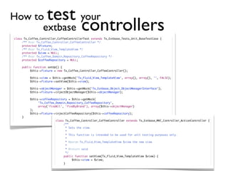 How to        your  test
      extbase                             controllers
class Tx_Coffee_Controller_CoffeeControllerTest extends Tx_Extbase_Tests_Unit_BaseTestCase {
	    /** @var Tx_Coffee_Controller_CoffeeController */
	    protected $fixture;
	    /** @var Tx_Fluid_View_TemplateView */
	    protected $view = NULL;
	    /** @var Tx_Coffee_Domain_Repository_CoffeeRepository */
	    protected $coffeeRepository = NULL;

	   public function setUp() {
	   	    $this->fixture = new Tx_Coffee_Controller_CoffeeController();

	   	    $this->view = $this->getMock('Tx_Fluid_View_TemplateView', array(), array(), '', FALSE);
	   	    $this->fixture->setView($this->view);

	   	    $this->objectManager = $this->getMock('Tx_Extbase_Object_ObjectManagerInterface');
	   	    $this->fixture->injectObjectManager($this->objectManager);

	   	    $this->coffeeRepository = $this->getMock(
	   	    	    'Tx_Coffee_Domain_Repository_CoffeeRepository',
	   	    	    array('findAll', 'findByBrand'), array($this->objectManager)
	   	    );
	   	    $this->fixture->injectCoffeeRepository($this->coffeeRepository);
    }
                         class Tx_Coffee_Controller_CoffeeController extends Tx_Extbase_MVC_Controller_ActionController {
                         	    /**
                         	      * Sets the view.
                         	      *
                         	      * This function is intended to be used for unit testing purposes only.
                         	      *
                         	      * @param Tx_Fluid_View_TemplateView $view the new view
                         	      *
                         	      * @return void
                         	      */
                         	    public function setView(Tx_Fluid_View_TemplateView $view) {
                         	    	     $this->view = $view;
                         	    }
 